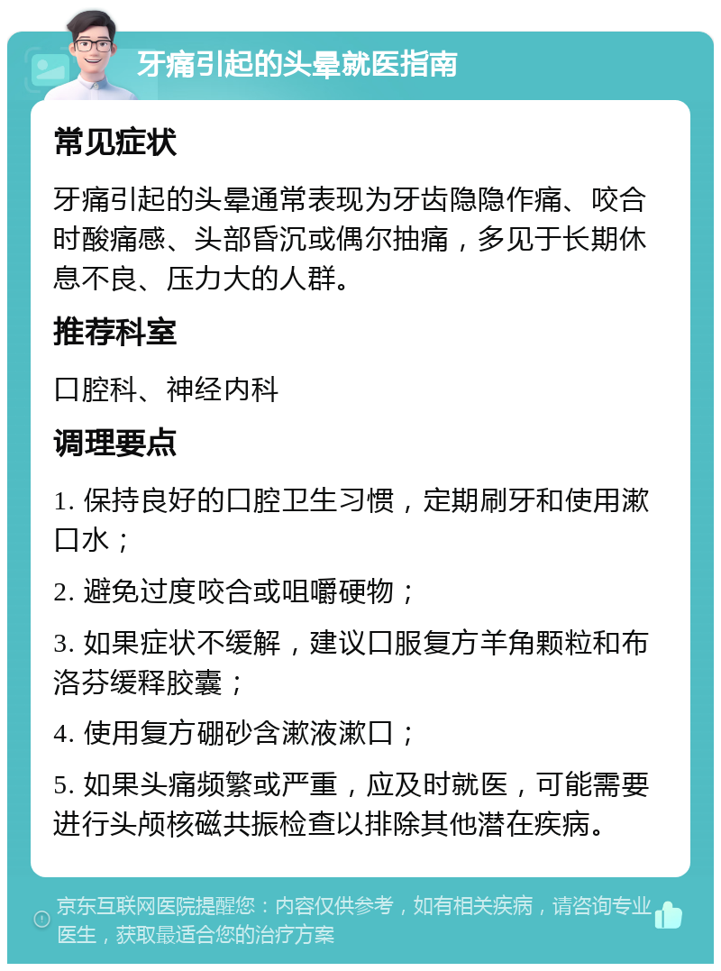 牙痛引起的头晕就医指南 常见症状 牙痛引起的头晕通常表现为牙齿隐隐作痛、咬合时酸痛感、头部昏沉或偶尔抽痛，多见于长期休息不良、压力大的人群。 推荐科室 口腔科、神经内科 调理要点 1. 保持良好的口腔卫生习惯，定期刷牙和使用漱口水； 2. 避免过度咬合或咀嚼硬物； 3. 如果症状不缓解，建议口服复方羊角颗粒和布洛芬缓释胶囊； 4. 使用复方硼砂含漱液漱口； 5. 如果头痛频繁或严重，应及时就医，可能需要进行头颅核磁共振检查以排除其他潜在疾病。