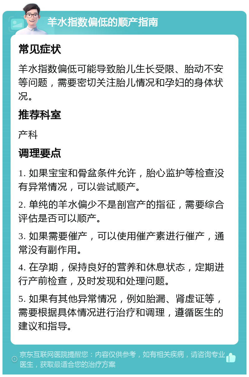 羊水指数偏低的顺产指南 常见症状 羊水指数偏低可能导致胎儿生长受限、胎动不安等问题，需要密切关注胎儿情况和孕妇的身体状况。 推荐科室 产科 调理要点 1. 如果宝宝和骨盆条件允许，胎心监护等检查没有异常情况，可以尝试顺产。 2. 单纯的羊水偏少不是剖宫产的指征，需要综合评估是否可以顺产。 3. 如果需要催产，可以使用催产素进行催产，通常没有副作用。 4. 在孕期，保持良好的营养和休息状态，定期进行产前检查，及时发现和处理问题。 5. 如果有其他异常情况，例如胎漏、肾虚证等，需要根据具体情况进行治疗和调理，遵循医生的建议和指导。