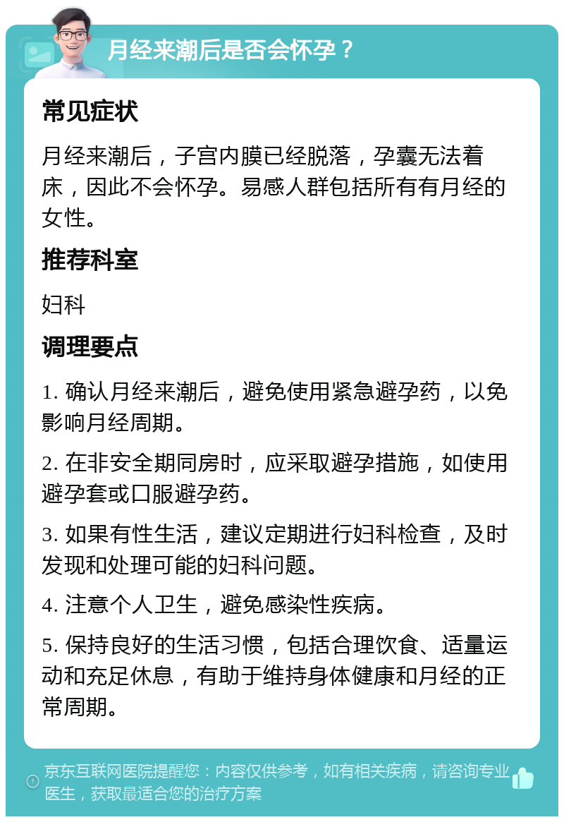 月经来潮后是否会怀孕？ 常见症状 月经来潮后，子宫内膜已经脱落，孕囊无法着床，因此不会怀孕。易感人群包括所有有月经的女性。 推荐科室 妇科 调理要点 1. 确认月经来潮后，避免使用紧急避孕药，以免影响月经周期。 2. 在非安全期同房时，应采取避孕措施，如使用避孕套或口服避孕药。 3. 如果有性生活，建议定期进行妇科检查，及时发现和处理可能的妇科问题。 4. 注意个人卫生，避免感染性疾病。 5. 保持良好的生活习惯，包括合理饮食、适量运动和充足休息，有助于维持身体健康和月经的正常周期。