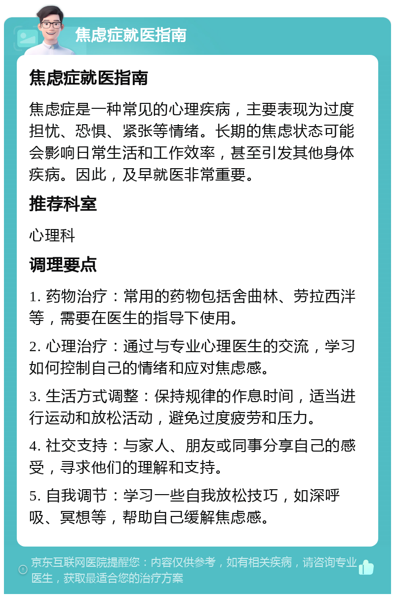 焦虑症就医指南 焦虑症就医指南 焦虑症是一种常见的心理疾病，主要表现为过度担忧、恐惧、紧张等情绪。长期的焦虑状态可能会影响日常生活和工作效率，甚至引发其他身体疾病。因此，及早就医非常重要。 推荐科室 心理科 调理要点 1. 药物治疗：常用的药物包括舍曲林、劳拉西泮等，需要在医生的指导下使用。 2. 心理治疗：通过与专业心理医生的交流，学习如何控制自己的情绪和应对焦虑感。 3. 生活方式调整：保持规律的作息时间，适当进行运动和放松活动，避免过度疲劳和压力。 4. 社交支持：与家人、朋友或同事分享自己的感受，寻求他们的理解和支持。 5. 自我调节：学习一些自我放松技巧，如深呼吸、冥想等，帮助自己缓解焦虑感。