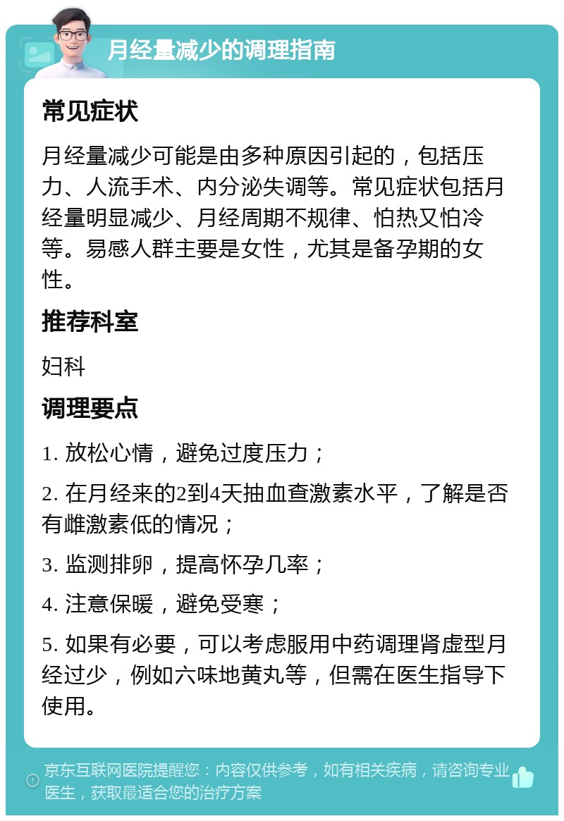 月经量减少的调理指南 常见症状 月经量减少可能是由多种原因引起的，包括压力、人流手术、内分泌失调等。常见症状包括月经量明显减少、月经周期不规律、怕热又怕冷等。易感人群主要是女性，尤其是备孕期的女性。 推荐科室 妇科 调理要点 1. 放松心情，避免过度压力； 2. 在月经来的2到4天抽血查激素水平，了解是否有雌激素低的情况； 3. 监测排卵，提高怀孕几率； 4. 注意保暖，避免受寒； 5. 如果有必要，可以考虑服用中药调理肾虚型月经过少，例如六味地黄丸等，但需在医生指导下使用。