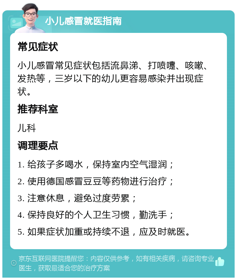 小儿感冒就医指南 常见症状 小儿感冒常见症状包括流鼻涕、打喷嚏、咳嗽、发热等，三岁以下的幼儿更容易感染并出现症状。 推荐科室 儿科 调理要点 1. 给孩子多喝水，保持室内空气湿润； 2. 使用德国感冒豆豆等药物进行治疗； 3. 注意休息，避免过度劳累； 4. 保持良好的个人卫生习惯，勤洗手； 5. 如果症状加重或持续不退，应及时就医。