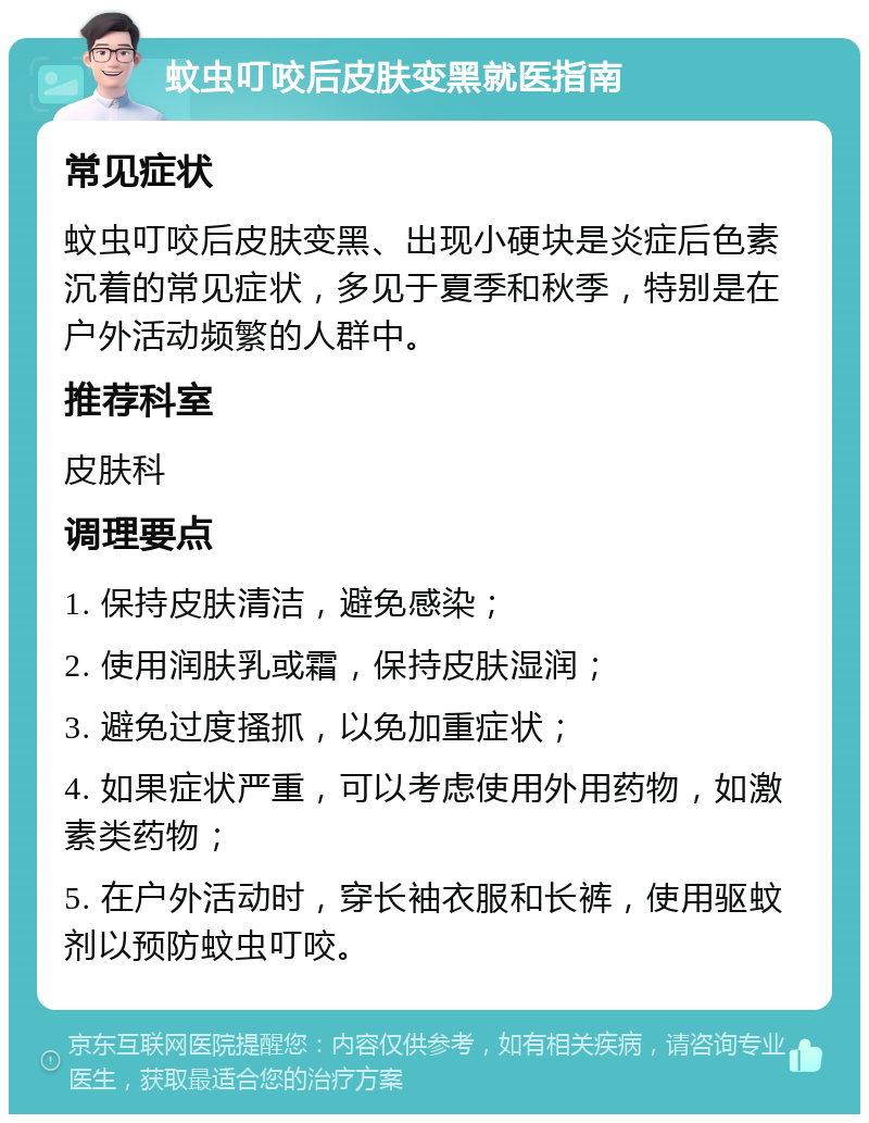 蚊虫叮咬后皮肤变黑就医指南 常见症状 蚊虫叮咬后皮肤变黑、出现小硬块是炎症后色素沉着的常见症状，多见于夏季和秋季，特别是在户外活动频繁的人群中。 推荐科室 皮肤科 调理要点 1. 保持皮肤清洁，避免感染； 2. 使用润肤乳或霜，保持皮肤湿润； 3. 避免过度搔抓，以免加重症状； 4. 如果症状严重，可以考虑使用外用药物，如激素类药物； 5. 在户外活动时，穿长袖衣服和长裤，使用驱蚊剂以预防蚊虫叮咬。