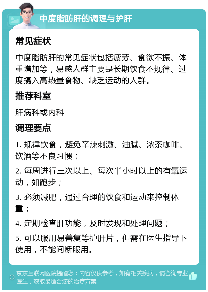 中度脂肪肝的调理与护肝 常见症状 中度脂肪肝的常见症状包括疲劳、食欲不振、体重增加等，易感人群主要是长期饮食不规律、过度摄入高热量食物、缺乏运动的人群。 推荐科室 肝病科或内科 调理要点 1. 规律饮食，避免辛辣刺激、油腻、浓茶咖啡、饮酒等不良习惯； 2. 每周进行三次以上、每次半小时以上的有氧运动，如跑步； 3. 必须减肥，通过合理的饮食和运动来控制体重； 4. 定期检查肝功能，及时发现和处理问题； 5. 可以服用易善复等护肝片，但需在医生指导下使用，不能间断服用。