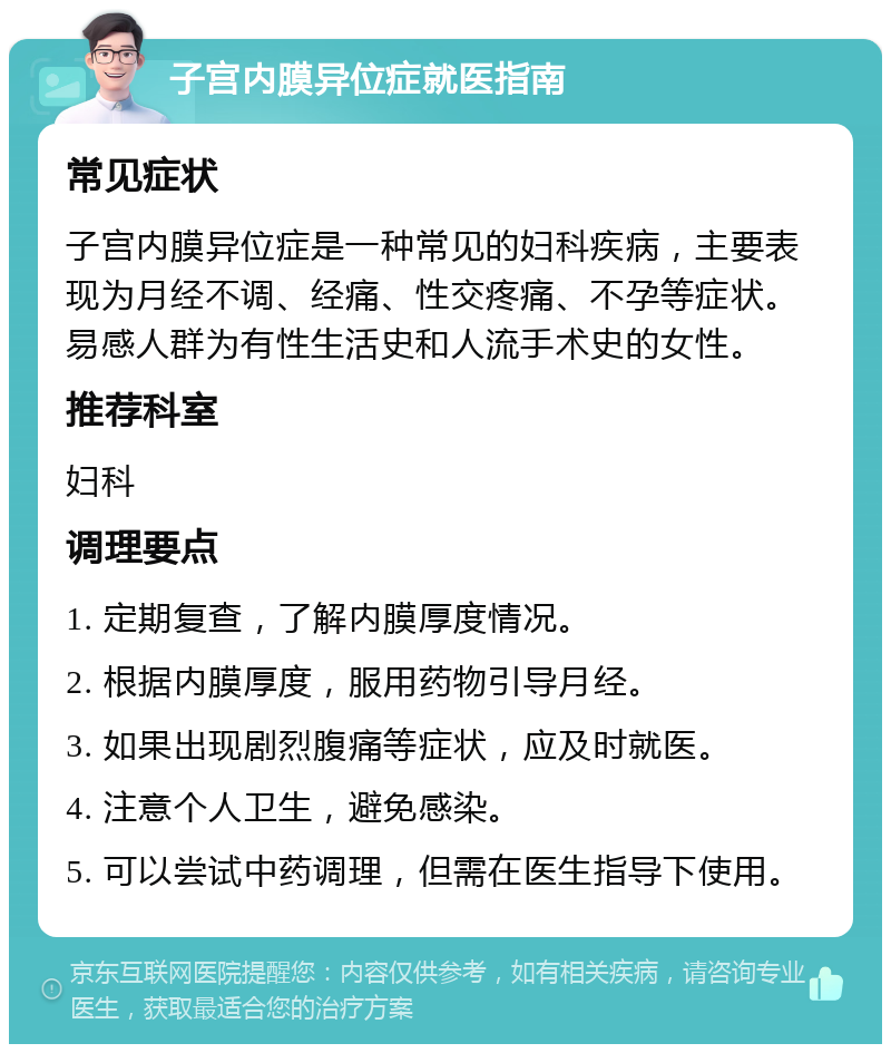 子宫内膜异位症就医指南 常见症状 子宫内膜异位症是一种常见的妇科疾病，主要表现为月经不调、经痛、性交疼痛、不孕等症状。易感人群为有性生活史和人流手术史的女性。 推荐科室 妇科 调理要点 1. 定期复查，了解内膜厚度情况。 2. 根据内膜厚度，服用药物引导月经。 3. 如果出现剧烈腹痛等症状，应及时就医。 4. 注意个人卫生，避免感染。 5. 可以尝试中药调理，但需在医生指导下使用。