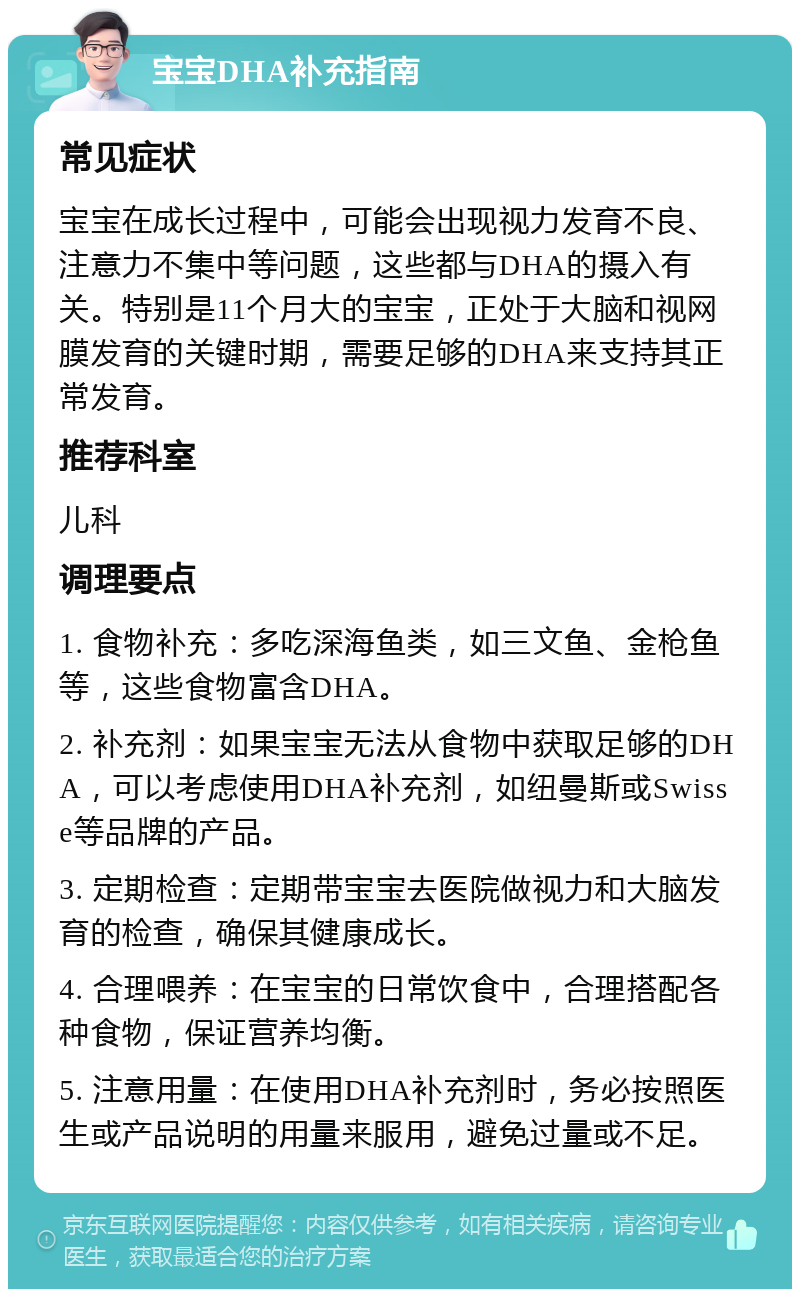 宝宝DHA补充指南 常见症状 宝宝在成长过程中，可能会出现视力发育不良、注意力不集中等问题，这些都与DHA的摄入有关。特别是11个月大的宝宝，正处于大脑和视网膜发育的关键时期，需要足够的DHA来支持其正常发育。 推荐科室 儿科 调理要点 1. 食物补充：多吃深海鱼类，如三文鱼、金枪鱼等，这些食物富含DHA。 2. 补充剂：如果宝宝无法从食物中获取足够的DHA，可以考虑使用DHA补充剂，如纽曼斯或Swisse等品牌的产品。 3. 定期检查：定期带宝宝去医院做视力和大脑发育的检查，确保其健康成长。 4. 合理喂养：在宝宝的日常饮食中，合理搭配各种食物，保证营养均衡。 5. 注意用量：在使用DHA补充剂时，务必按照医生或产品说明的用量来服用，避免过量或不足。