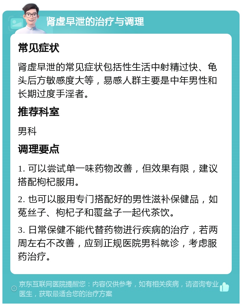 肾虚早泄的治疗与调理 常见症状 肾虚早泄的常见症状包括性生活中射精过快、龟头后方敏感度大等，易感人群主要是中年男性和长期过度手淫者。 推荐科室 男科 调理要点 1. 可以尝试单一味药物改善，但效果有限，建议搭配枸杞服用。 2. 也可以服用专门搭配好的男性滋补保健品，如菟丝子、枸杞子和覆盆子一起代茶饮。 3. 日常保健不能代替药物进行疾病的治疗，若两周左右不改善，应到正规医院男科就诊，考虑服药治疗。