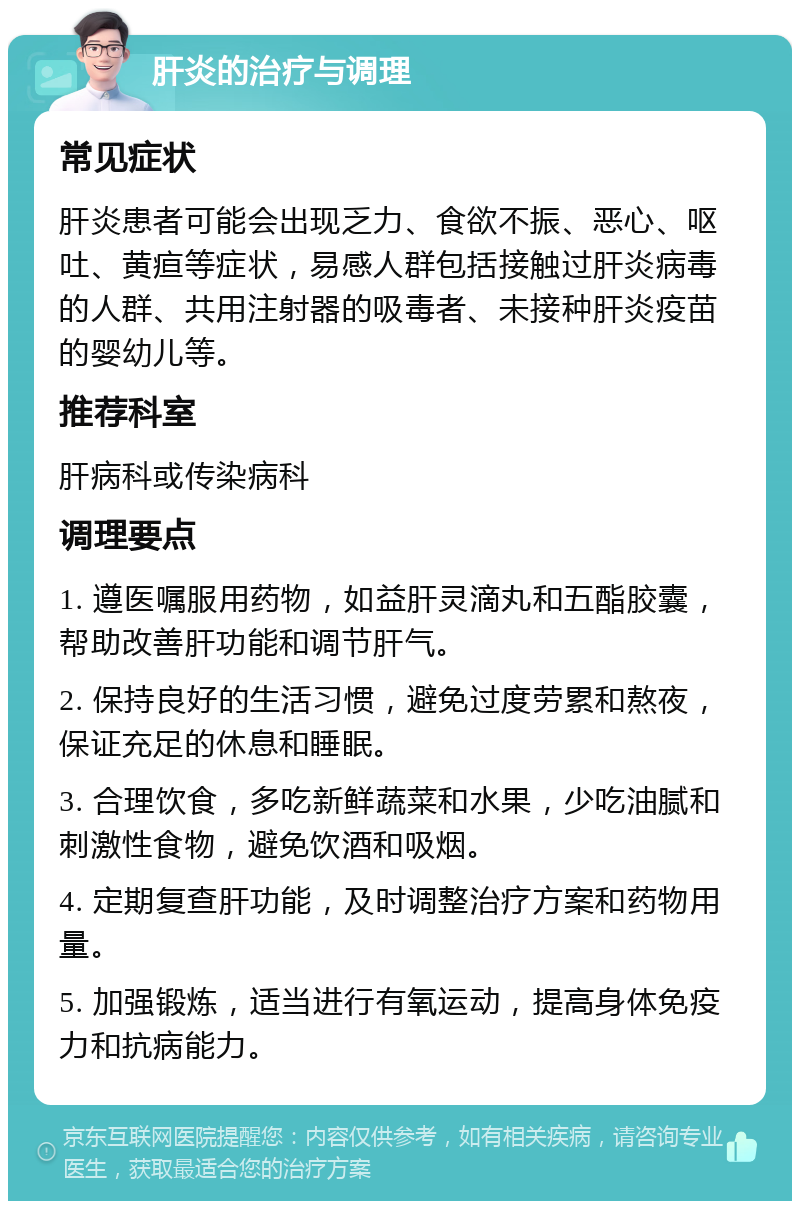 肝炎的治疗与调理 常见症状 肝炎患者可能会出现乏力、食欲不振、恶心、呕吐、黄疸等症状，易感人群包括接触过肝炎病毒的人群、共用注射器的吸毒者、未接种肝炎疫苗的婴幼儿等。 推荐科室 肝病科或传染病科 调理要点 1. 遵医嘱服用药物，如益肝灵滴丸和五酯胶囊，帮助改善肝功能和调节肝气。 2. 保持良好的生活习惯，避免过度劳累和熬夜，保证充足的休息和睡眠。 3. 合理饮食，多吃新鲜蔬菜和水果，少吃油腻和刺激性食物，避免饮酒和吸烟。 4. 定期复查肝功能，及时调整治疗方案和药物用量。 5. 加强锻炼，适当进行有氧运动，提高身体免疫力和抗病能力。