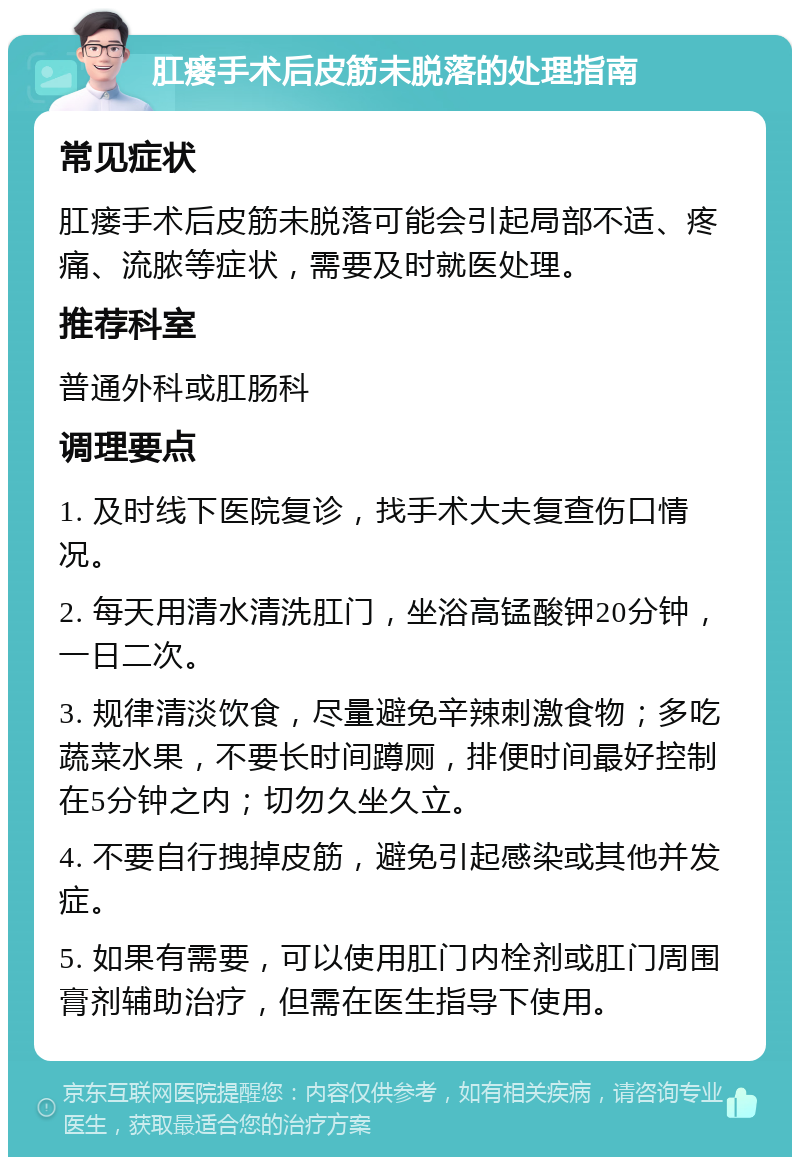 肛瘘手术后皮筋未脱落的处理指南 常见症状 肛瘘手术后皮筋未脱落可能会引起局部不适、疼痛、流脓等症状，需要及时就医处理。 推荐科室 普通外科或肛肠科 调理要点 1. 及时线下医院复诊，找手术大夫复查伤口情况。 2. 每天用清水清洗肛门，坐浴高锰酸钾20分钟，一日二次。 3. 规律清淡饮食，尽量避免辛辣刺激食物；多吃蔬菜水果，不要长时间蹲厕，排便时间最好控制在5分钟之内；切勿久坐久立。 4. 不要自行拽掉皮筋，避免引起感染或其他并发症。 5. 如果有需要，可以使用肛门内栓剂或肛门周围膏剂辅助治疗，但需在医生指导下使用。