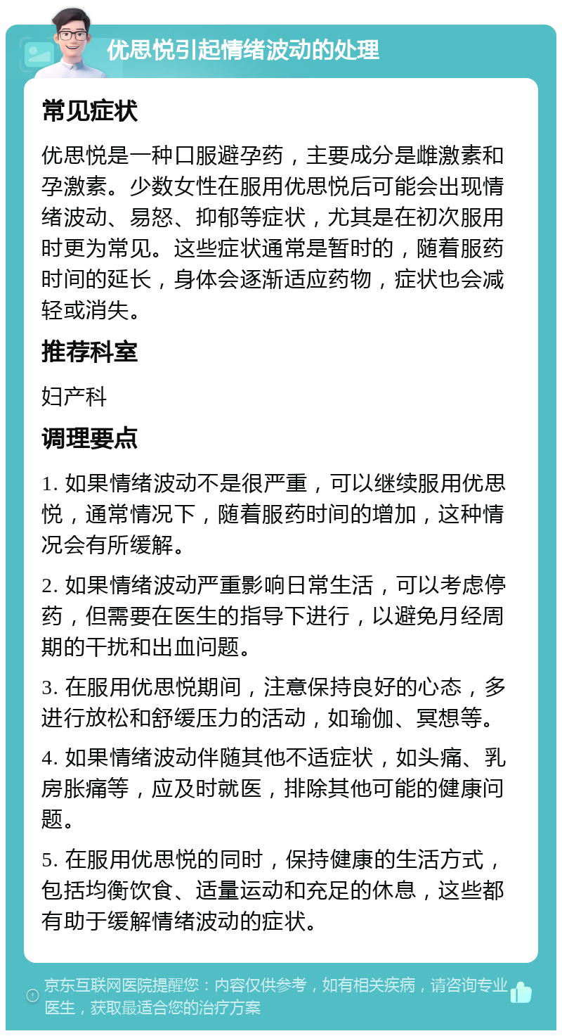 优思悦引起情绪波动的处理 常见症状 优思悦是一种口服避孕药，主要成分是雌激素和孕激素。少数女性在服用优思悦后可能会出现情绪波动、易怒、抑郁等症状，尤其是在初次服用时更为常见。这些症状通常是暂时的，随着服药时间的延长，身体会逐渐适应药物，症状也会减轻或消失。 推荐科室 妇产科 调理要点 1. 如果情绪波动不是很严重，可以继续服用优思悦，通常情况下，随着服药时间的增加，这种情况会有所缓解。 2. 如果情绪波动严重影响日常生活，可以考虑停药，但需要在医生的指导下进行，以避免月经周期的干扰和出血问题。 3. 在服用优思悦期间，注意保持良好的心态，多进行放松和舒缓压力的活动，如瑜伽、冥想等。 4. 如果情绪波动伴随其他不适症状，如头痛、乳房胀痛等，应及时就医，排除其他可能的健康问题。 5. 在服用优思悦的同时，保持健康的生活方式，包括均衡饮食、适量运动和充足的休息，这些都有助于缓解情绪波动的症状。