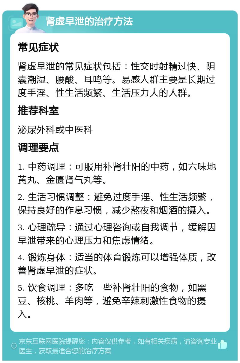 肾虚早泄的治疗方法 常见症状 肾虚早泄的常见症状包括：性交时射精过快、阴囊潮湿、腰酸、耳鸣等。易感人群主要是长期过度手淫、性生活频繁、生活压力大的人群。 推荐科室 泌尿外科或中医科 调理要点 1. 中药调理：可服用补肾壮阳的中药，如六味地黄丸、金匮肾气丸等。 2. 生活习惯调整：避免过度手淫、性生活频繁，保持良好的作息习惯，减少熬夜和烟酒的摄入。 3. 心理疏导：通过心理咨询或自我调节，缓解因早泄带来的心理压力和焦虑情绪。 4. 锻炼身体：适当的体育锻炼可以增强体质，改善肾虚早泄的症状。 5. 饮食调理：多吃一些补肾壮阳的食物，如黑豆、核桃、羊肉等，避免辛辣刺激性食物的摄入。