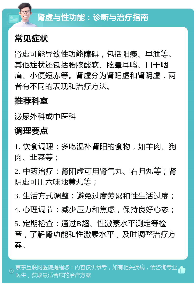 肾虚与性功能：诊断与治疗指南 常见症状 肾虚可能导致性功能障碍，包括阳痿、早泄等。其他症状还包括腰膝酸软、眩晕耳鸣、口干咽痛、小便短赤等。肾虚分为肾阳虚和肾阴虚，两者有不同的表现和治疗方法。 推荐科室 泌尿外科或中医科 调理要点 1. 饮食调理：多吃温补肾阳的食物，如羊肉、狗肉、韭菜等； 2. 中药治疗：肾阳虚可用肾气丸、右归丸等；肾阴虚可用六味地黄丸等； 3. 生活方式调整：避免过度劳累和性生活过度； 4. 心理调节：减少压力和焦虑，保持良好心态； 5. 定期检查：通过B超、性激素水平测定等检查，了解肾功能和性激素水平，及时调整治疗方案。