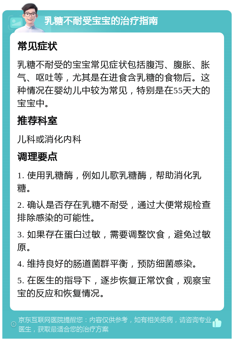 乳糖不耐受宝宝的治疗指南 常见症状 乳糖不耐受的宝宝常见症状包括腹泻、腹胀、胀气、呕吐等，尤其是在进食含乳糖的食物后。这种情况在婴幼儿中较为常见，特别是在55天大的宝宝中。 推荐科室 儿科或消化内科 调理要点 1. 使用乳糖酶，例如儿歌乳糖酶，帮助消化乳糖。 2. 确认是否存在乳糖不耐受，通过大便常规检查排除感染的可能性。 3. 如果存在蛋白过敏，需要调整饮食，避免过敏原。 4. 维持良好的肠道菌群平衡，预防细菌感染。 5. 在医生的指导下，逐步恢复正常饮食，观察宝宝的反应和恢复情况。