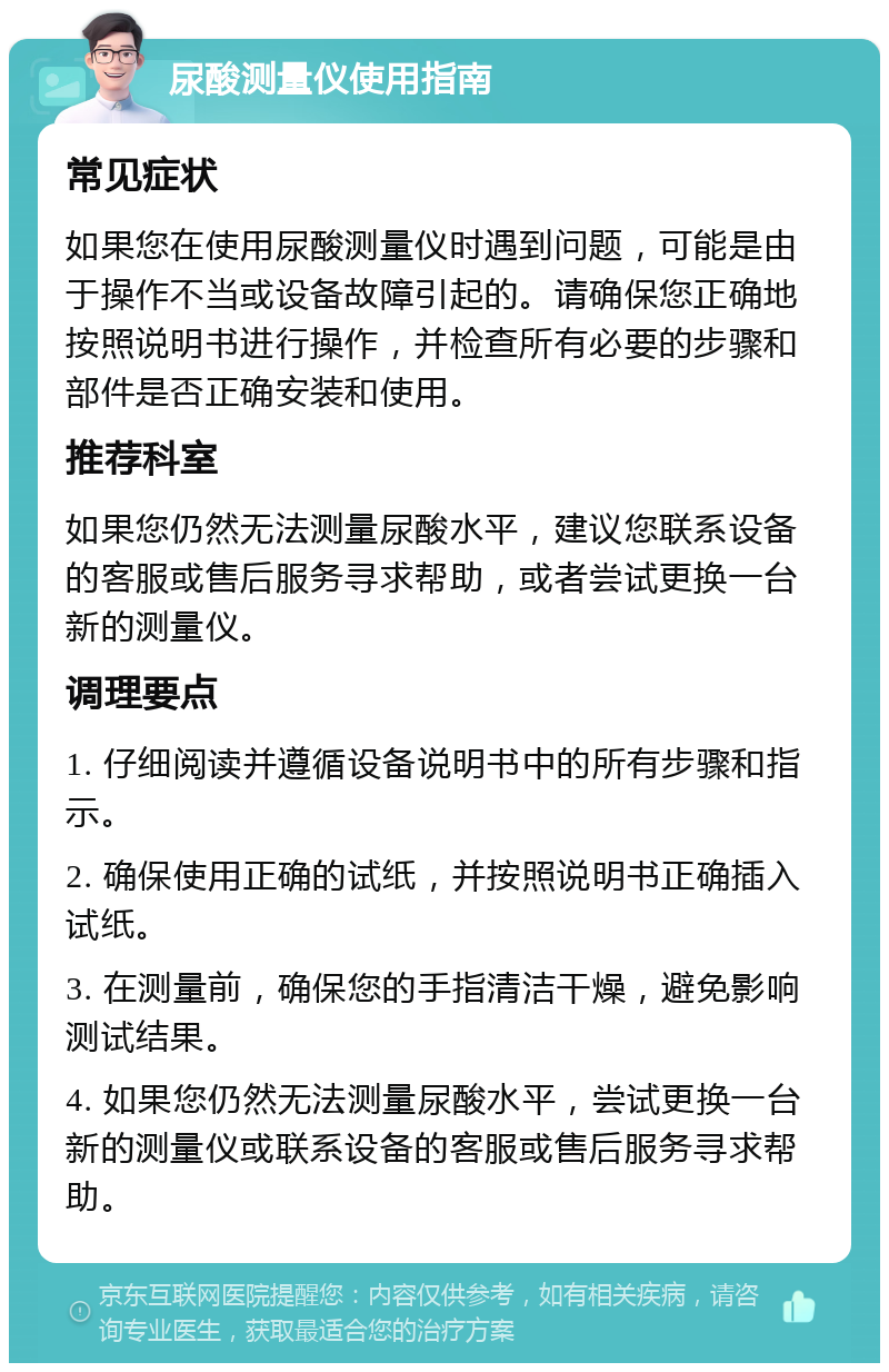 尿酸测量仪使用指南 常见症状 如果您在使用尿酸测量仪时遇到问题，可能是由于操作不当或设备故障引起的。请确保您正确地按照说明书进行操作，并检查所有必要的步骤和部件是否正确安装和使用。 推荐科室 如果您仍然无法测量尿酸水平，建议您联系设备的客服或售后服务寻求帮助，或者尝试更换一台新的测量仪。 调理要点 1. 仔细阅读并遵循设备说明书中的所有步骤和指示。 2. 确保使用正确的试纸，并按照说明书正确插入试纸。 3. 在测量前，确保您的手指清洁干燥，避免影响测试结果。 4. 如果您仍然无法测量尿酸水平，尝试更换一台新的测量仪或联系设备的客服或售后服务寻求帮助。