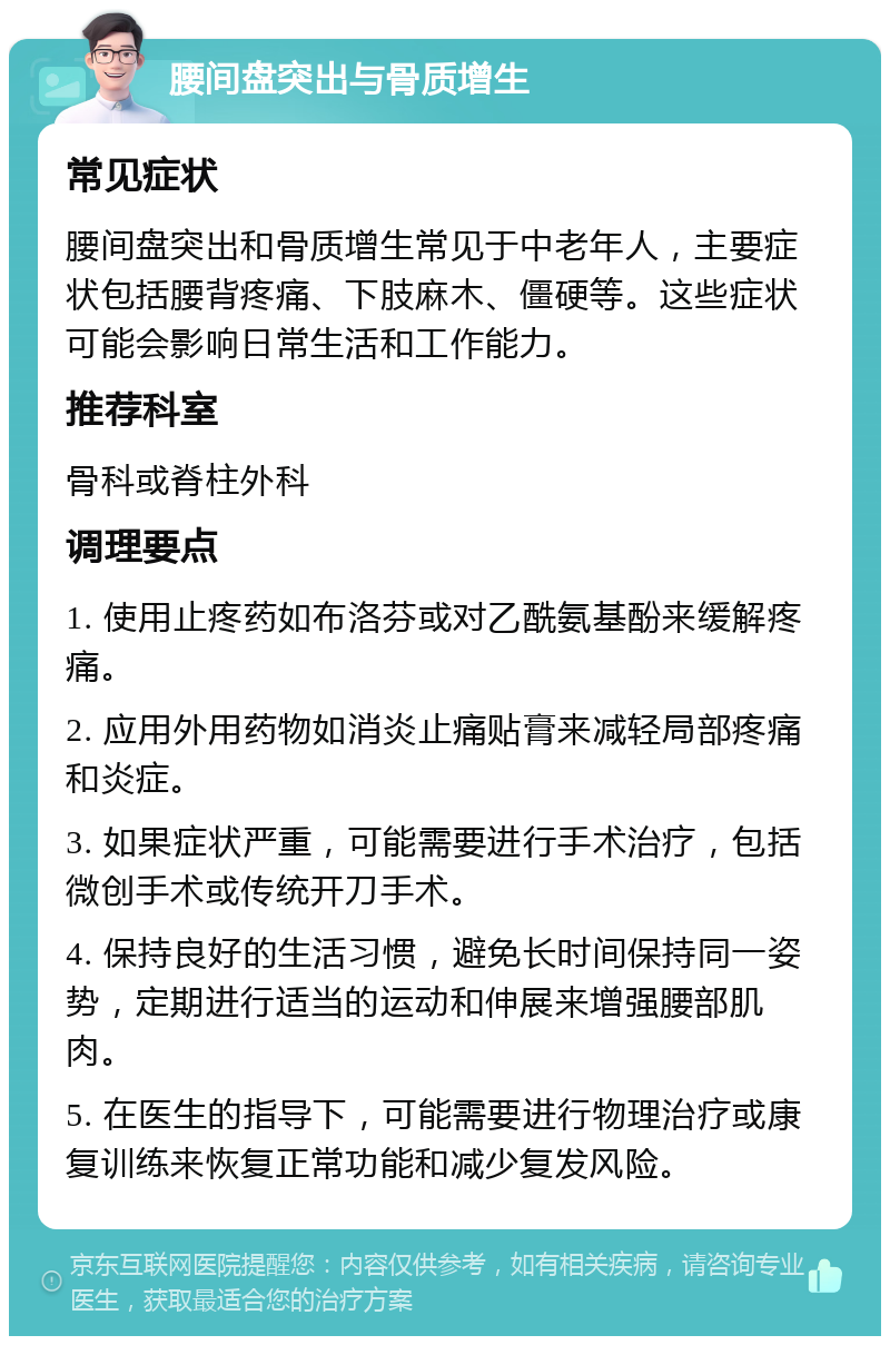 腰间盘突出与骨质增生 常见症状 腰间盘突出和骨质增生常见于中老年人，主要症状包括腰背疼痛、下肢麻木、僵硬等。这些症状可能会影响日常生活和工作能力。 推荐科室 骨科或脊柱外科 调理要点 1. 使用止疼药如布洛芬或对乙酰氨基酚来缓解疼痛。 2. 应用外用药物如消炎止痛贴膏来减轻局部疼痛和炎症。 3. 如果症状严重，可能需要进行手术治疗，包括微创手术或传统开刀手术。 4. 保持良好的生活习惯，避免长时间保持同一姿势，定期进行适当的运动和伸展来增强腰部肌肉。 5. 在医生的指导下，可能需要进行物理治疗或康复训练来恢复正常功能和减少复发风险。