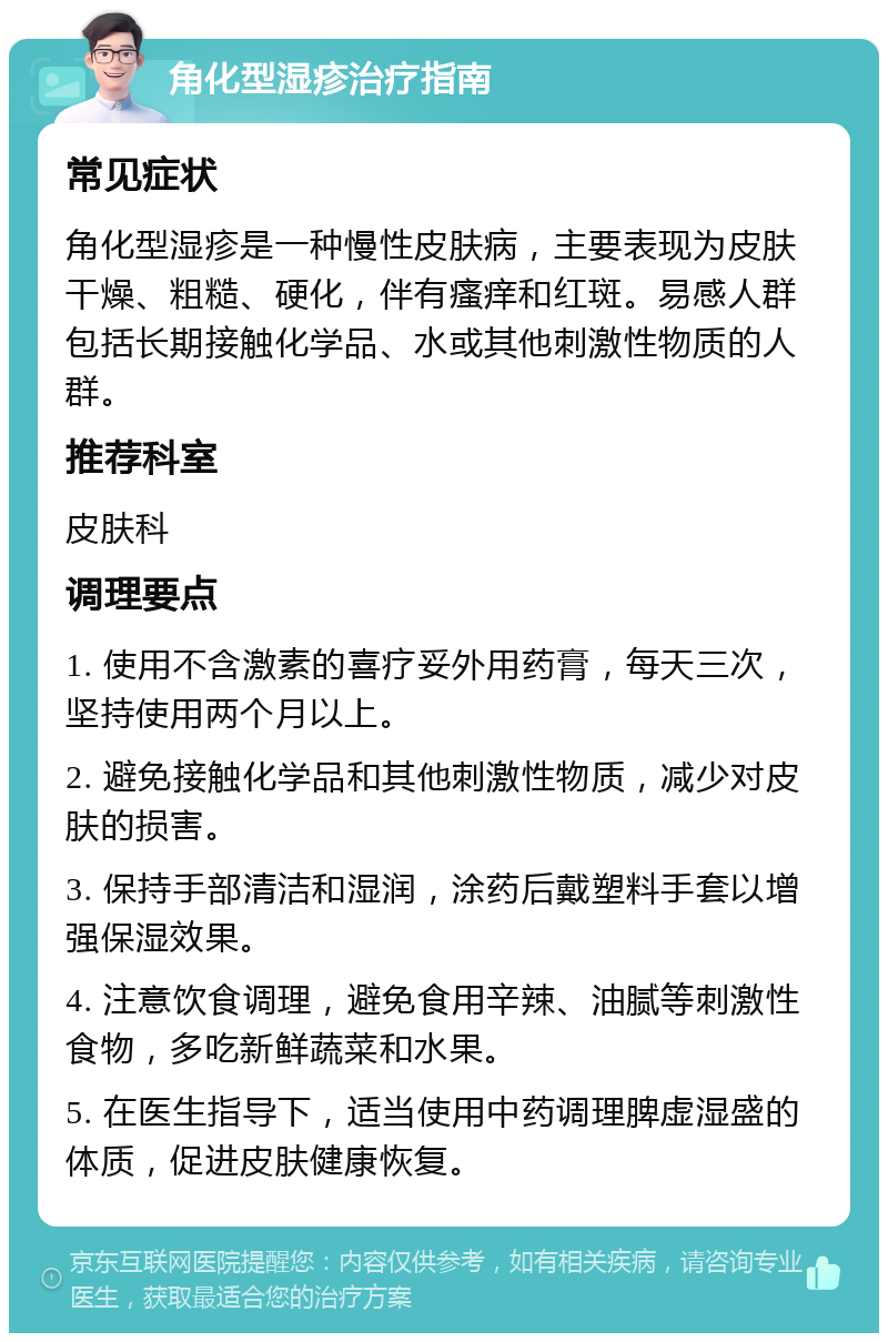 角化型湿疹治疗指南 常见症状 角化型湿疹是一种慢性皮肤病，主要表现为皮肤干燥、粗糙、硬化，伴有瘙痒和红斑。易感人群包括长期接触化学品、水或其他刺激性物质的人群。 推荐科室 皮肤科 调理要点 1. 使用不含激素的喜疗妥外用药膏，每天三次，坚持使用两个月以上。 2. 避免接触化学品和其他刺激性物质，减少对皮肤的损害。 3. 保持手部清洁和湿润，涂药后戴塑料手套以增强保湿效果。 4. 注意饮食调理，避免食用辛辣、油腻等刺激性食物，多吃新鲜蔬菜和水果。 5. 在医生指导下，适当使用中药调理脾虚湿盛的体质，促进皮肤健康恢复。