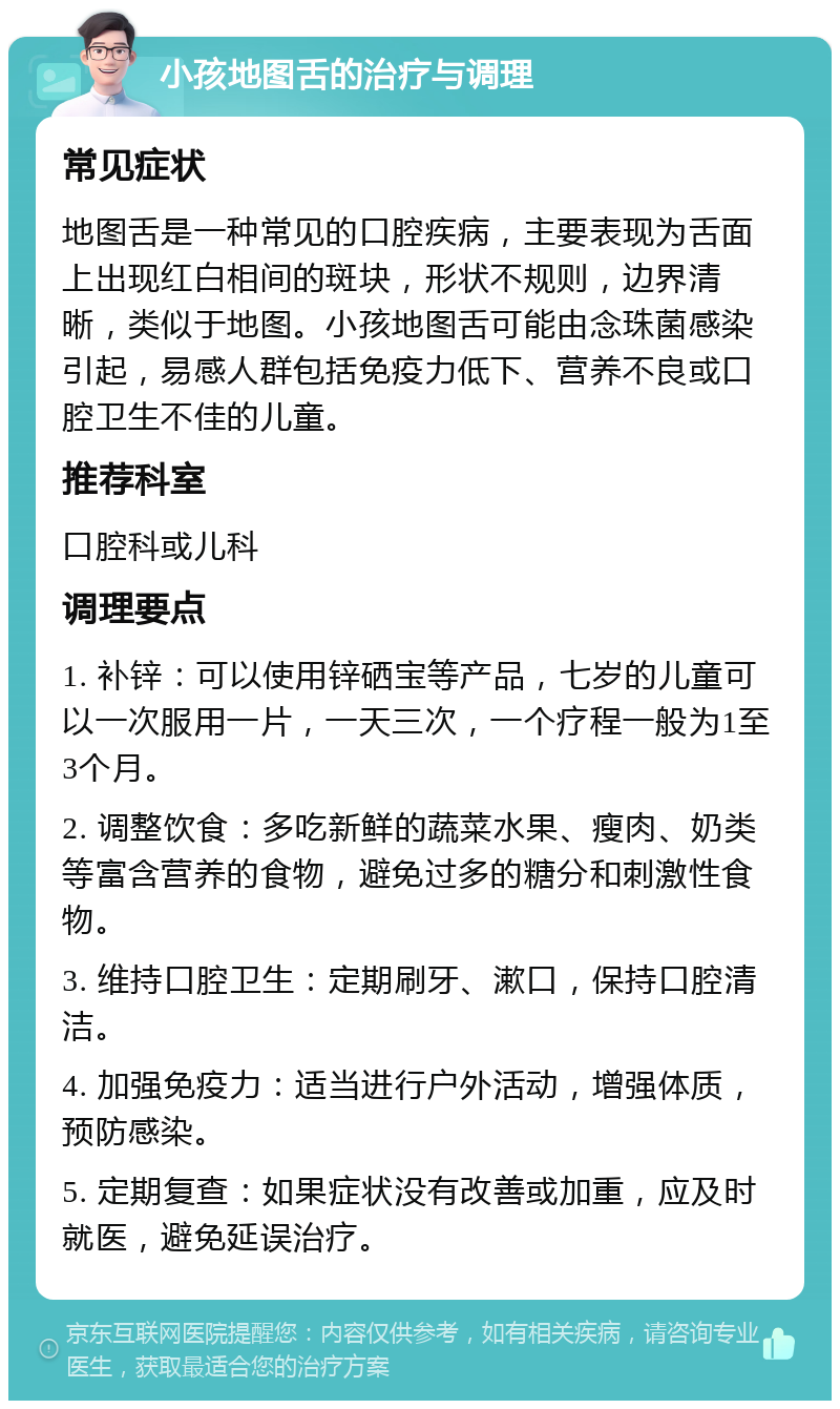 小孩地图舌的治疗与调理 常见症状 地图舌是一种常见的口腔疾病，主要表现为舌面上出现红白相间的斑块，形状不规则，边界清晰，类似于地图。小孩地图舌可能由念珠菌感染引起，易感人群包括免疫力低下、营养不良或口腔卫生不佳的儿童。 推荐科室 口腔科或儿科 调理要点 1. 补锌：可以使用锌硒宝等产品，七岁的儿童可以一次服用一片，一天三次，一个疗程一般为1至3个月。 2. 调整饮食：多吃新鲜的蔬菜水果、瘦肉、奶类等富含营养的食物，避免过多的糖分和刺激性食物。 3. 维持口腔卫生：定期刷牙、漱口，保持口腔清洁。 4. 加强免疫力：适当进行户外活动，增强体质，预防感染。 5. 定期复查：如果症状没有改善或加重，应及时就医，避免延误治疗。