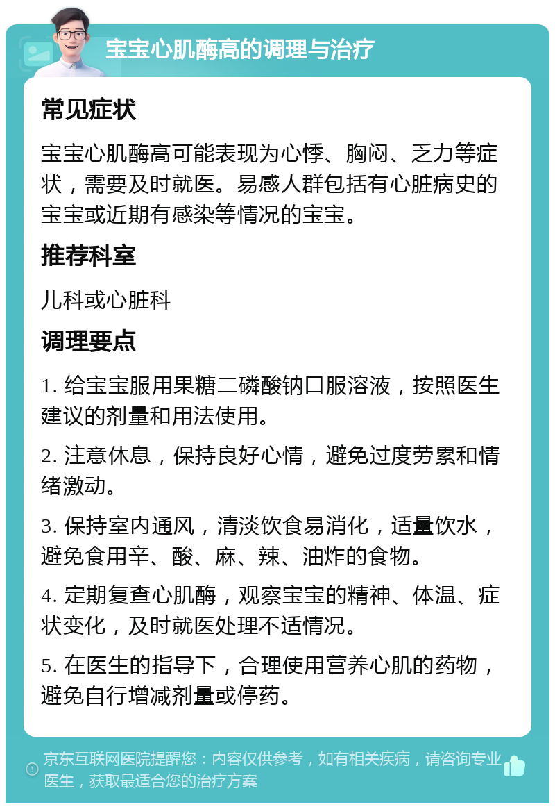 宝宝心肌酶高的调理与治疗 常见症状 宝宝心肌酶高可能表现为心悸、胸闷、乏力等症状，需要及时就医。易感人群包括有心脏病史的宝宝或近期有感染等情况的宝宝。 推荐科室 儿科或心脏科 调理要点 1. 给宝宝服用果糖二磷酸钠口服溶液，按照医生建议的剂量和用法使用。 2. 注意休息，保持良好心情，避免过度劳累和情绪激动。 3. 保持室内通风，清淡饮食易消化，适量饮水，避免食用辛、酸、麻、辣、油炸的食物。 4. 定期复查心肌酶，观察宝宝的精神、体温、症状变化，及时就医处理不适情况。 5. 在医生的指导下，合理使用营养心肌的药物，避免自行增减剂量或停药。