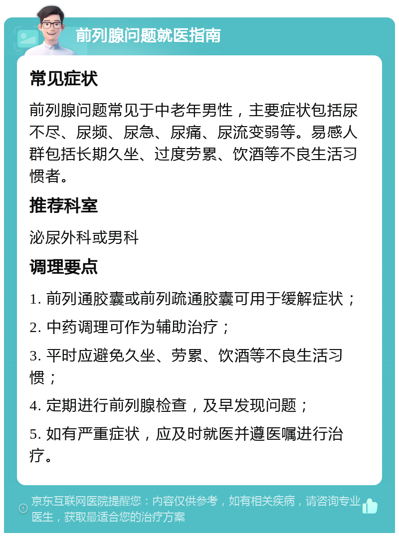 前列腺问题就医指南 常见症状 前列腺问题常见于中老年男性，主要症状包括尿不尽、尿频、尿急、尿痛、尿流变弱等。易感人群包括长期久坐、过度劳累、饮酒等不良生活习惯者。 推荐科室 泌尿外科或男科 调理要点 1. 前列通胶囊或前列疏通胶囊可用于缓解症状； 2. 中药调理可作为辅助治疗； 3. 平时应避免久坐、劳累、饮酒等不良生活习惯； 4. 定期进行前列腺检查，及早发现问题； 5. 如有严重症状，应及时就医并遵医嘱进行治疗。