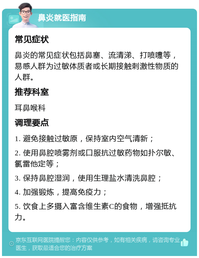 鼻炎就医指南 常见症状 鼻炎的常见症状包括鼻塞、流清涕、打喷嚏等，易感人群为过敏体质者或长期接触刺激性物质的人群。 推荐科室 耳鼻喉科 调理要点 1. 避免接触过敏原，保持室内空气清新； 2. 使用鼻腔喷雾剂或口服抗过敏药物如扑尔敏、氯雷他定等； 3. 保持鼻腔湿润，使用生理盐水清洗鼻腔； 4. 加强锻炼，提高免疫力； 5. 饮食上多摄入富含维生素C的食物，增强抵抗力。