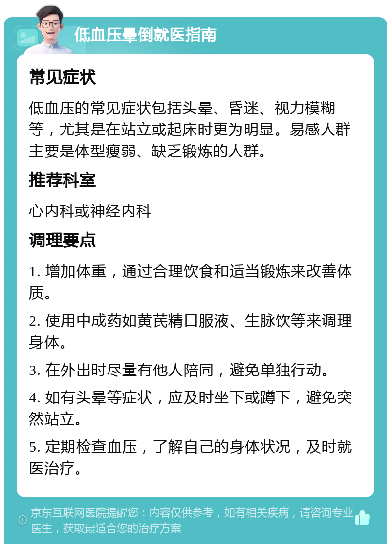 低血压晕倒就医指南 常见症状 低血压的常见症状包括头晕、昏迷、视力模糊等，尤其是在站立或起床时更为明显。易感人群主要是体型瘦弱、缺乏锻炼的人群。 推荐科室 心内科或神经内科 调理要点 1. 增加体重，通过合理饮食和适当锻炼来改善体质。 2. 使用中成药如黄芪精口服液、生脉饮等来调理身体。 3. 在外出时尽量有他人陪同，避免单独行动。 4. 如有头晕等症状，应及时坐下或蹲下，避免突然站立。 5. 定期检查血压，了解自己的身体状况，及时就医治疗。