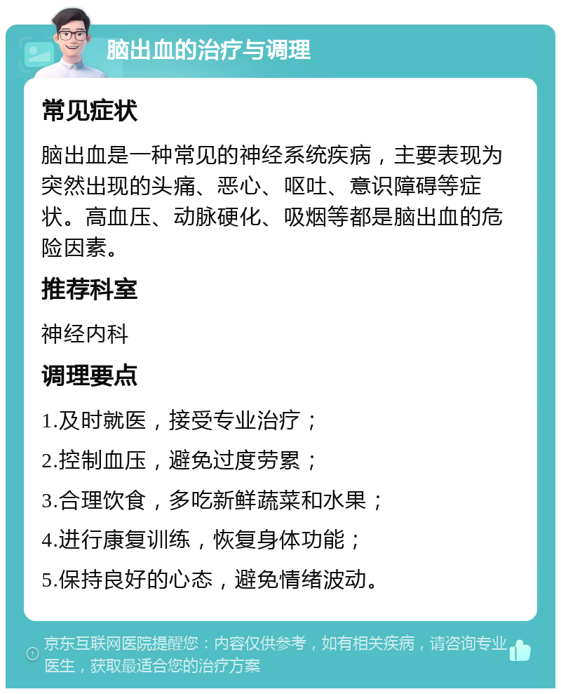 脑出血的治疗与调理 常见症状 脑出血是一种常见的神经系统疾病，主要表现为突然出现的头痛、恶心、呕吐、意识障碍等症状。高血压、动脉硬化、吸烟等都是脑出血的危险因素。 推荐科室 神经内科 调理要点 1.及时就医，接受专业治疗； 2.控制血压，避免过度劳累； 3.合理饮食，多吃新鲜蔬菜和水果； 4.进行康复训练，恢复身体功能； 5.保持良好的心态，避免情绪波动。