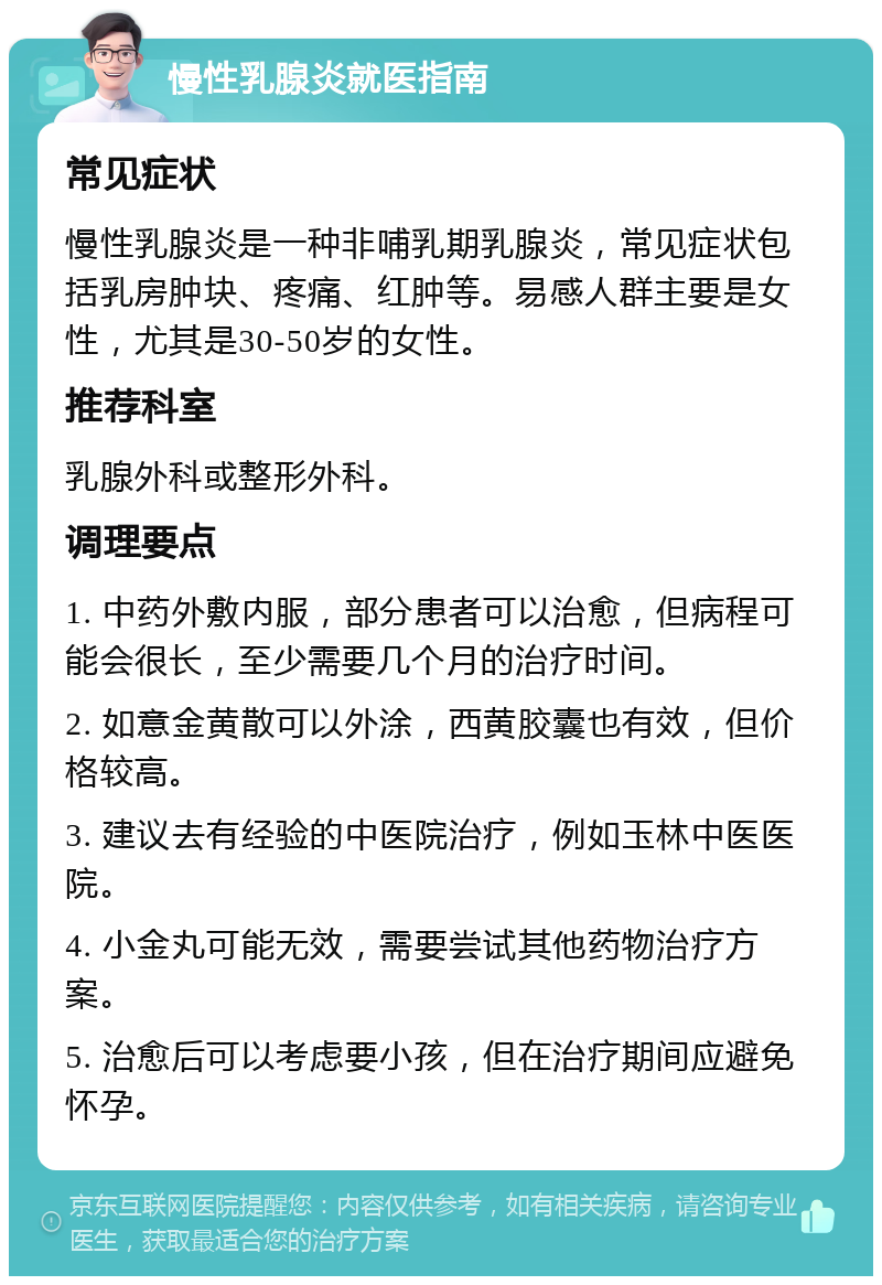 慢性乳腺炎就医指南 常见症状 慢性乳腺炎是一种非哺乳期乳腺炎，常见症状包括乳房肿块、疼痛、红肿等。易感人群主要是女性，尤其是30-50岁的女性。 推荐科室 乳腺外科或整形外科。 调理要点 1. 中药外敷内服，部分患者可以治愈，但病程可能会很长，至少需要几个月的治疗时间。 2. 如意金黄散可以外涂，西黄胶囊也有效，但价格较高。 3. 建议去有经验的中医院治疗，例如玉林中医医院。 4. 小金丸可能无效，需要尝试其他药物治疗方案。 5. 治愈后可以考虑要小孩，但在治疗期间应避免怀孕。