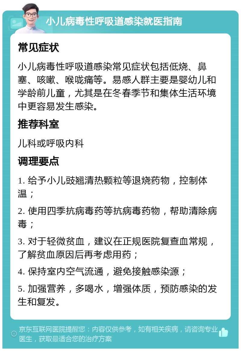 小儿病毒性呼吸道感染就医指南 常见症状 小儿病毒性呼吸道感染常见症状包括低烧、鼻塞、咳嗽、喉咙痛等。易感人群主要是婴幼儿和学龄前儿童，尤其是在冬春季节和集体生活环境中更容易发生感染。 推荐科室 儿科或呼吸内科 调理要点 1. 给予小儿豉翘清热颗粒等退烧药物，控制体温； 2. 使用四季抗病毒药等抗病毒药物，帮助清除病毒； 3. 对于轻微贫血，建议在正规医院复查血常规，了解贫血原因后再考虑用药； 4. 保持室内空气流通，避免接触感染源； 5. 加强营养，多喝水，增强体质，预防感染的发生和复发。