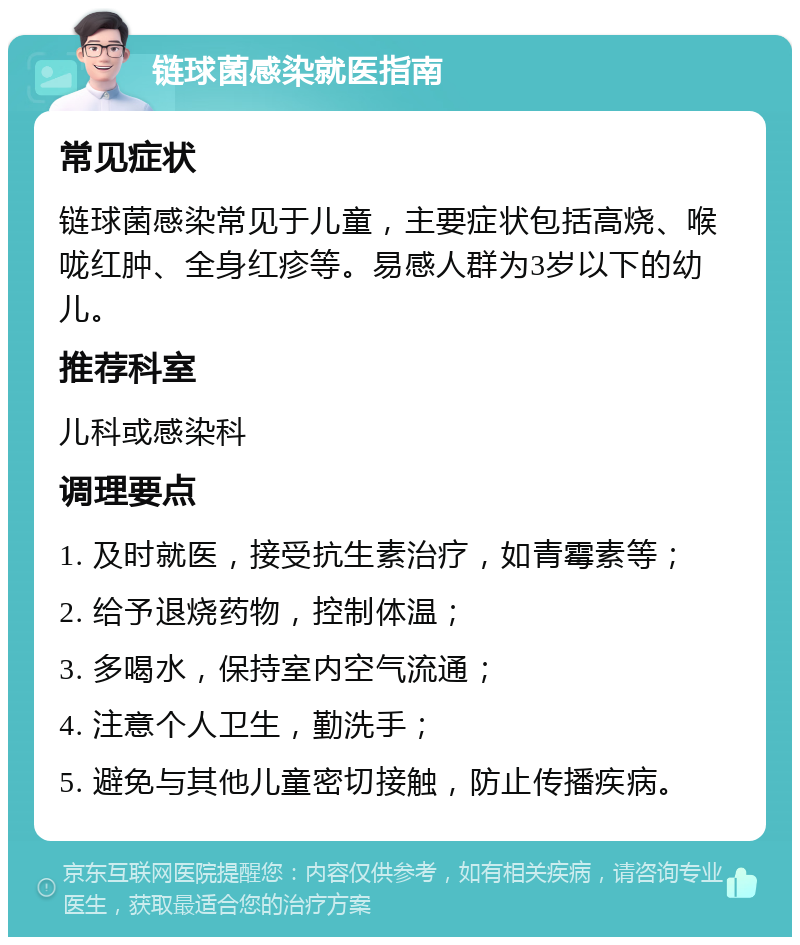 链球菌感染就医指南 常见症状 链球菌感染常见于儿童，主要症状包括高烧、喉咙红肿、全身红疹等。易感人群为3岁以下的幼儿。 推荐科室 儿科或感染科 调理要点 1. 及时就医，接受抗生素治疗，如青霉素等； 2. 给予退烧药物，控制体温； 3. 多喝水，保持室内空气流通； 4. 注意个人卫生，勤洗手； 5. 避免与其他儿童密切接触，防止传播疾病。