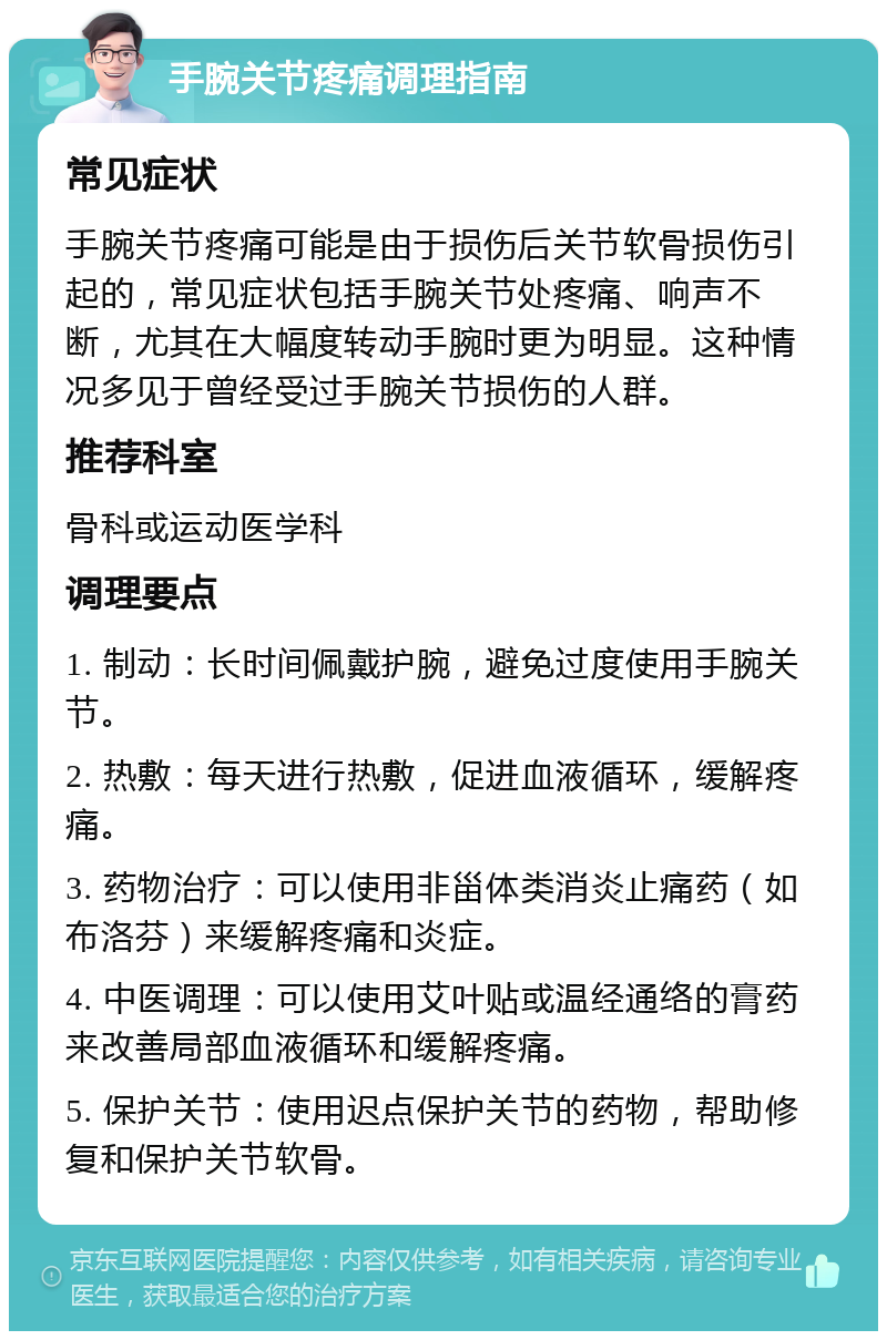 手腕关节疼痛调理指南 常见症状 手腕关节疼痛可能是由于损伤后关节软骨损伤引起的，常见症状包括手腕关节处疼痛、响声不断，尤其在大幅度转动手腕时更为明显。这种情况多见于曾经受过手腕关节损伤的人群。 推荐科室 骨科或运动医学科 调理要点 1. 制动：长时间佩戴护腕，避免过度使用手腕关节。 2. 热敷：每天进行热敷，促进血液循环，缓解疼痛。 3. 药物治疗：可以使用非甾体类消炎止痛药（如布洛芬）来缓解疼痛和炎症。 4. 中医调理：可以使用艾叶贴或温经通络的膏药来改善局部血液循环和缓解疼痛。 5. 保护关节：使用迟点保护关节的药物，帮助修复和保护关节软骨。