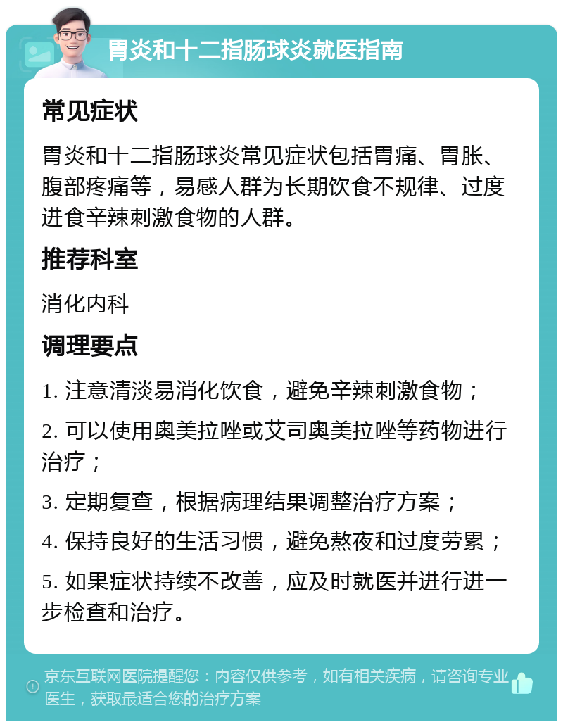 胃炎和十二指肠球炎就医指南 常见症状 胃炎和十二指肠球炎常见症状包括胃痛、胃胀、腹部疼痛等，易感人群为长期饮食不规律、过度进食辛辣刺激食物的人群。 推荐科室 消化内科 调理要点 1. 注意清淡易消化饮食，避免辛辣刺激食物； 2. 可以使用奥美拉唑或艾司奥美拉唑等药物进行治疗； 3. 定期复查，根据病理结果调整治疗方案； 4. 保持良好的生活习惯，避免熬夜和过度劳累； 5. 如果症状持续不改善，应及时就医并进行进一步检查和治疗。