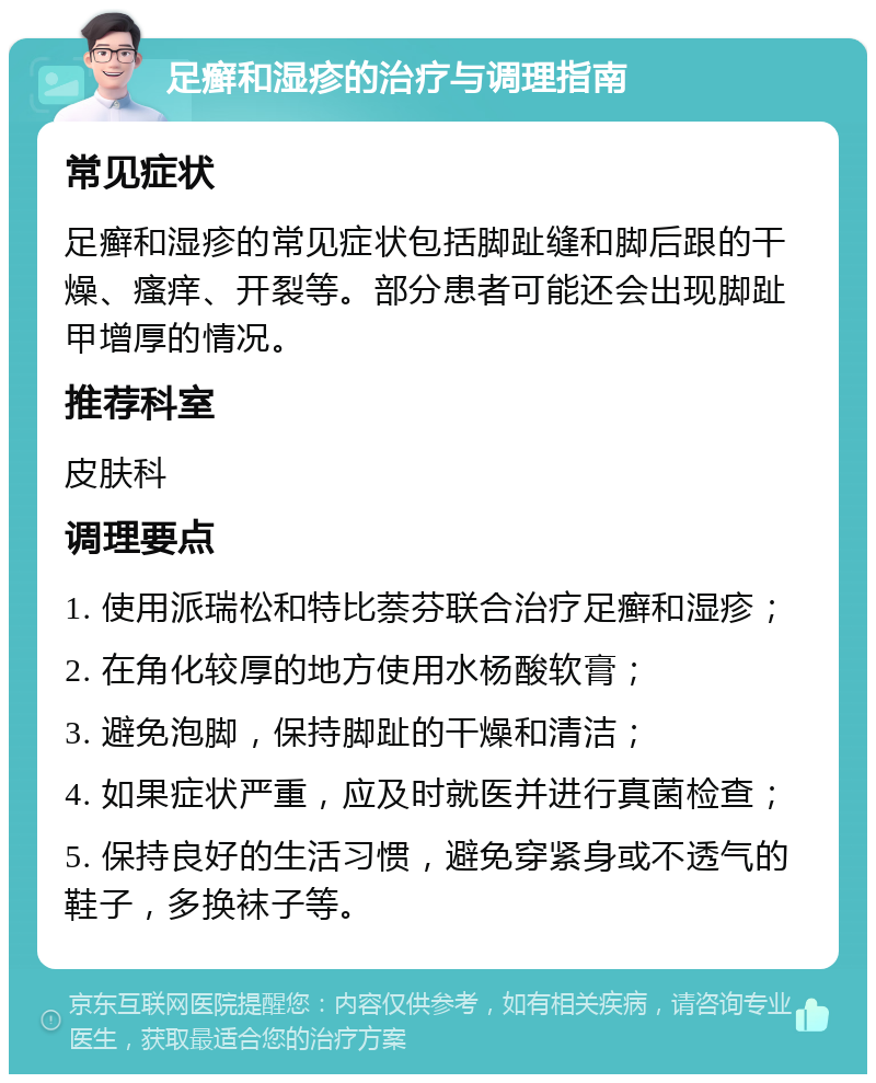 足癣和湿疹的治疗与调理指南 常见症状 足癣和湿疹的常见症状包括脚趾缝和脚后跟的干燥、瘙痒、开裂等。部分患者可能还会出现脚趾甲增厚的情况。 推荐科室 皮肤科 调理要点 1. 使用派瑞松和特比萘芬联合治疗足癣和湿疹； 2. 在角化较厚的地方使用水杨酸软膏； 3. 避免泡脚，保持脚趾的干燥和清洁； 4. 如果症状严重，应及时就医并进行真菌检查； 5. 保持良好的生活习惯，避免穿紧身或不透气的鞋子，多换袜子等。