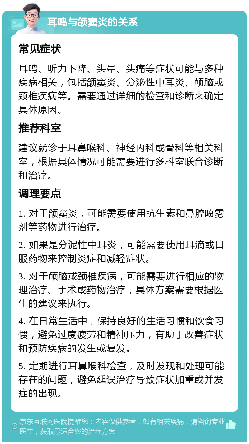 耳鸣与颌窦炎的关系 常见症状 耳鸣、听力下降、头晕、头痛等症状可能与多种疾病相关，包括颌窦炎、分泌性中耳炎、颅脑或颈椎疾病等。需要通过详细的检查和诊断来确定具体原因。 推荐科室 建议就诊于耳鼻喉科、神经内科或骨科等相关科室，根据具体情况可能需要进行多科室联合诊断和治疗。 调理要点 1. 对于颌窦炎，可能需要使用抗生素和鼻腔喷雾剂等药物进行治疗。 2. 如果是分泥性中耳炎，可能需要使用耳滴或口服药物来控制炎症和减轻症状。 3. 对于颅脑或颈椎疾病，可能需要进行相应的物理治疗、手术或药物治疗，具体方案需要根据医生的建议来执行。 4. 在日常生活中，保持良好的生活习惯和饮食习惯，避免过度疲劳和精神压力，有助于改善症状和预防疾病的发生或复发。 5. 定期进行耳鼻喉科检查，及时发现和处理可能存在的问题，避免延误治疗导致症状加重或并发症的出现。