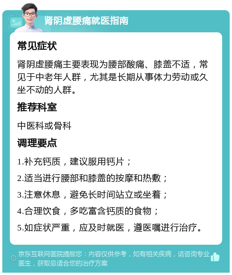 肾阴虚腰痛就医指南 常见症状 肾阴虚腰痛主要表现为腰部酸痛、膝盖不适，常见于中老年人群，尤其是长期从事体力劳动或久坐不动的人群。 推荐科室 中医科或骨科 调理要点 1.补充钙质，建议服用钙片； 2.适当进行腰部和膝盖的按摩和热敷； 3.注意休息，避免长时间站立或坐着； 4.合理饮食，多吃富含钙质的食物； 5.如症状严重，应及时就医，遵医嘱进行治疗。