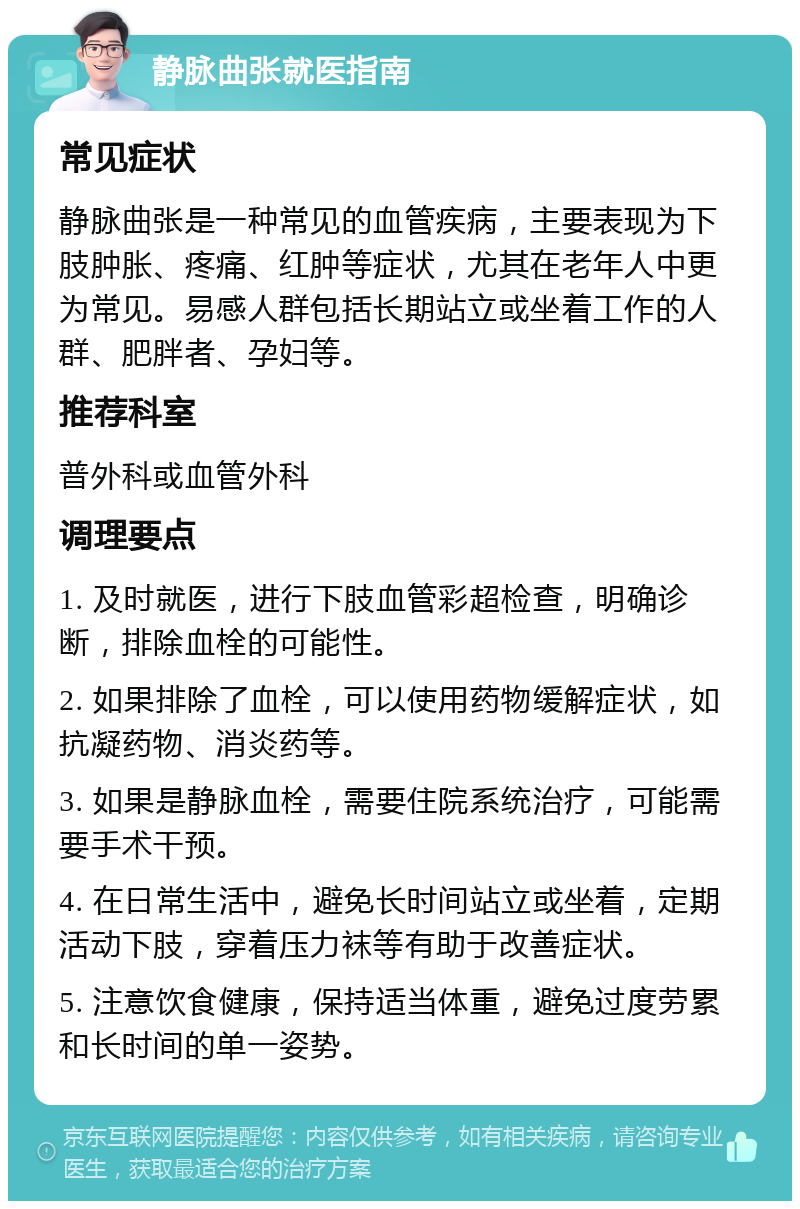 静脉曲张就医指南 常见症状 静脉曲张是一种常见的血管疾病，主要表现为下肢肿胀、疼痛、红肿等症状，尤其在老年人中更为常见。易感人群包括长期站立或坐着工作的人群、肥胖者、孕妇等。 推荐科室 普外科或血管外科 调理要点 1. 及时就医，进行下肢血管彩超检查，明确诊断，排除血栓的可能性。 2. 如果排除了血栓，可以使用药物缓解症状，如抗凝药物、消炎药等。 3. 如果是静脉血栓，需要住院系统治疗，可能需要手术干预。 4. 在日常生活中，避免长时间站立或坐着，定期活动下肢，穿着压力袜等有助于改善症状。 5. 注意饮食健康，保持适当体重，避免过度劳累和长时间的单一姿势。