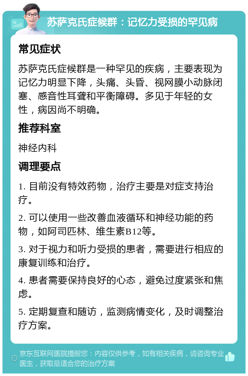 苏萨克氏症候群：记忆力受损的罕见病 常见症状 苏萨克氏症候群是一种罕见的疾病，主要表现为记忆力明显下降，头痛、头昏、视网膜小动脉闭塞、感音性耳聋和平衡障碍。多见于年轻的女性，病因尚不明确。 推荐科室 神经内科 调理要点 1. 目前没有特效药物，治疗主要是对症支持治疗。 2. 可以使用一些改善血液循环和神经功能的药物，如阿司匹林、维生素B12等。 3. 对于视力和听力受损的患者，需要进行相应的康复训练和治疗。 4. 患者需要保持良好的心态，避免过度紧张和焦虑。 5. 定期复查和随访，监测病情变化，及时调整治疗方案。