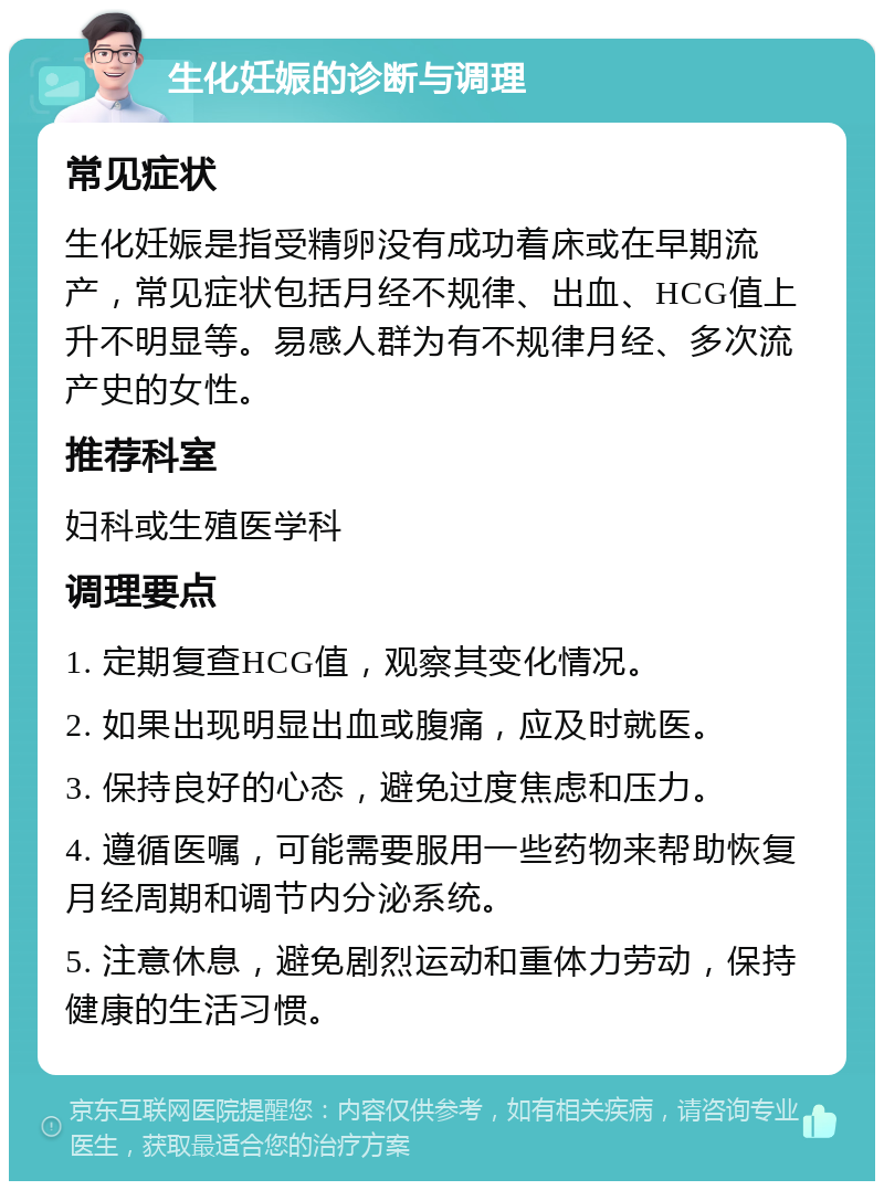 生化妊娠的诊断与调理 常见症状 生化妊娠是指受精卵没有成功着床或在早期流产，常见症状包括月经不规律、出血、HCG值上升不明显等。易感人群为有不规律月经、多次流产史的女性。 推荐科室 妇科或生殖医学科 调理要点 1. 定期复查HCG值，观察其变化情况。 2. 如果出现明显出血或腹痛，应及时就医。 3. 保持良好的心态，避免过度焦虑和压力。 4. 遵循医嘱，可能需要服用一些药物来帮助恢复月经周期和调节内分泌系统。 5. 注意休息，避免剧烈运动和重体力劳动，保持健康的生活习惯。