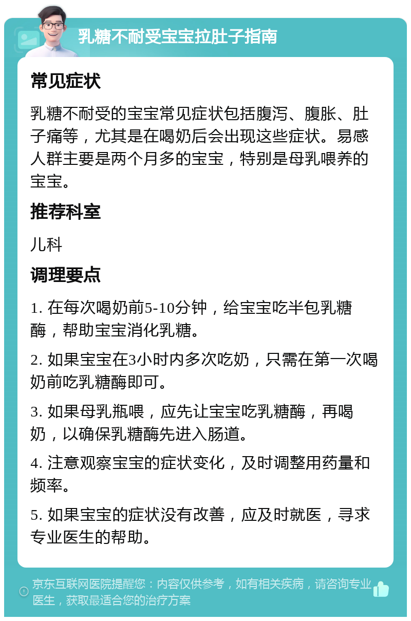 乳糖不耐受宝宝拉肚子指南 常见症状 乳糖不耐受的宝宝常见症状包括腹泻、腹胀、肚子痛等，尤其是在喝奶后会出现这些症状。易感人群主要是两个月多的宝宝，特别是母乳喂养的宝宝。 推荐科室 儿科 调理要点 1. 在每次喝奶前5-10分钟，给宝宝吃半包乳糖酶，帮助宝宝消化乳糖。 2. 如果宝宝在3小时内多次吃奶，只需在第一次喝奶前吃乳糖酶即可。 3. 如果母乳瓶喂，应先让宝宝吃乳糖酶，再喝奶，以确保乳糖酶先进入肠道。 4. 注意观察宝宝的症状变化，及时调整用药量和频率。 5. 如果宝宝的症状没有改善，应及时就医，寻求专业医生的帮助。