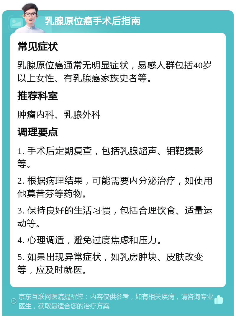 乳腺原位癌手术后指南 常见症状 乳腺原位癌通常无明显症状，易感人群包括40岁以上女性、有乳腺癌家族史者等。 推荐科室 肿瘤内科、乳腺外科 调理要点 1. 手术后定期复查，包括乳腺超声、钼靶摄影等。 2. 根据病理结果，可能需要内分泌治疗，如使用他莫昔芬等药物。 3. 保持良好的生活习惯，包括合理饮食、适量运动等。 4. 心理调适，避免过度焦虑和压力。 5. 如果出现异常症状，如乳房肿块、皮肤改变等，应及时就医。