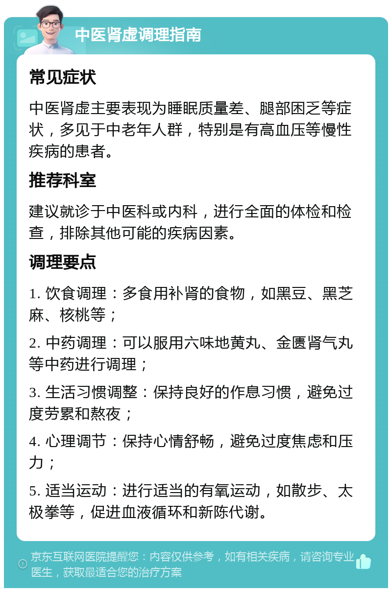 中医肾虚调理指南 常见症状 中医肾虚主要表现为睡眠质量差、腿部困乏等症状，多见于中老年人群，特别是有高血压等慢性疾病的患者。 推荐科室 建议就诊于中医科或内科，进行全面的体检和检查，排除其他可能的疾病因素。 调理要点 1. 饮食调理：多食用补肾的食物，如黑豆、黑芝麻、核桃等； 2. 中药调理：可以服用六味地黄丸、金匮肾气丸等中药进行调理； 3. 生活习惯调整：保持良好的作息习惯，避免过度劳累和熬夜； 4. 心理调节：保持心情舒畅，避免过度焦虑和压力； 5. 适当运动：进行适当的有氧运动，如散步、太极拳等，促进血液循环和新陈代谢。