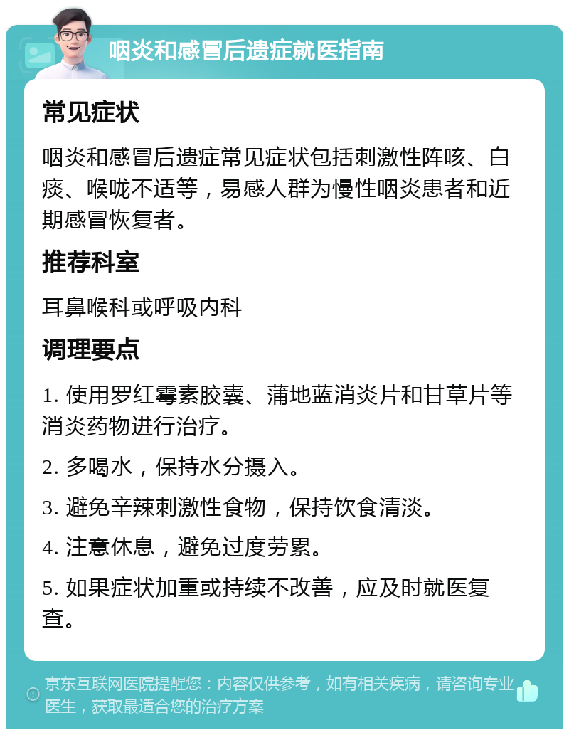 咽炎和感冒后遗症就医指南 常见症状 咽炎和感冒后遗症常见症状包括刺激性阵咳、白痰、喉咙不适等，易感人群为慢性咽炎患者和近期感冒恢复者。 推荐科室 耳鼻喉科或呼吸内科 调理要点 1. 使用罗红霉素胶囊、蒲地蓝消炎片和甘草片等消炎药物进行治疗。 2. 多喝水，保持水分摄入。 3. 避免辛辣刺激性食物，保持饮食清淡。 4. 注意休息，避免过度劳累。 5. 如果症状加重或持续不改善，应及时就医复查。