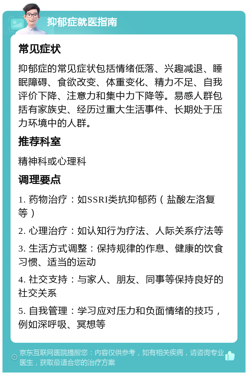 抑郁症就医指南 常见症状 抑郁症的常见症状包括情绪低落、兴趣减退、睡眠障碍、食欲改变、体重变化、精力不足、自我评价下降、注意力和集中力下降等。易感人群包括有家族史、经历过重大生活事件、长期处于压力环境中的人群。 推荐科室 精神科或心理科 调理要点 1. 药物治疗：如SSRI类抗抑郁药（盐酸左洛复等） 2. 心理治疗：如认知行为疗法、人际关系疗法等 3. 生活方式调整：保持规律的作息、健康的饮食习惯、适当的运动 4. 社交支持：与家人、朋友、同事等保持良好的社交关系 5. 自我管理：学习应对压力和负面情绪的技巧，例如深呼吸、冥想等