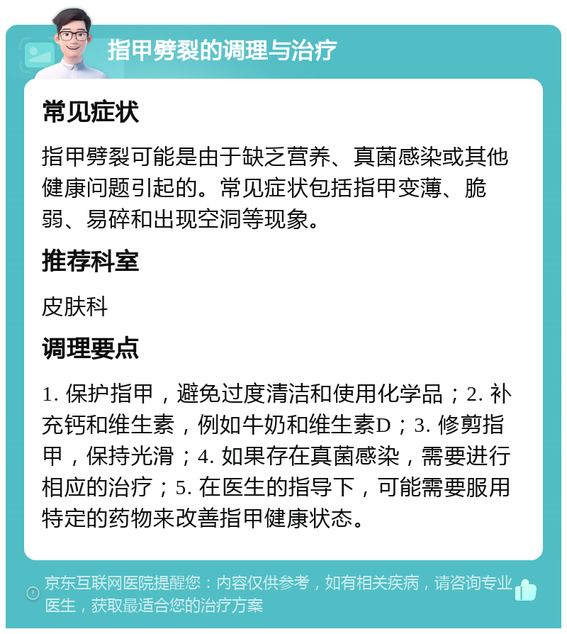 指甲劈裂的调理与治疗 常见症状 指甲劈裂可能是由于缺乏营养、真菌感染或其他健康问题引起的。常见症状包括指甲变薄、脆弱、易碎和出现空洞等现象。 推荐科室 皮肤科 调理要点 1. 保护指甲，避免过度清洁和使用化学品；2. 补充钙和维生素，例如牛奶和维生素D；3. 修剪指甲，保持光滑；4. 如果存在真菌感染，需要进行相应的治疗；5. 在医生的指导下，可能需要服用特定的药物来改善指甲健康状态。