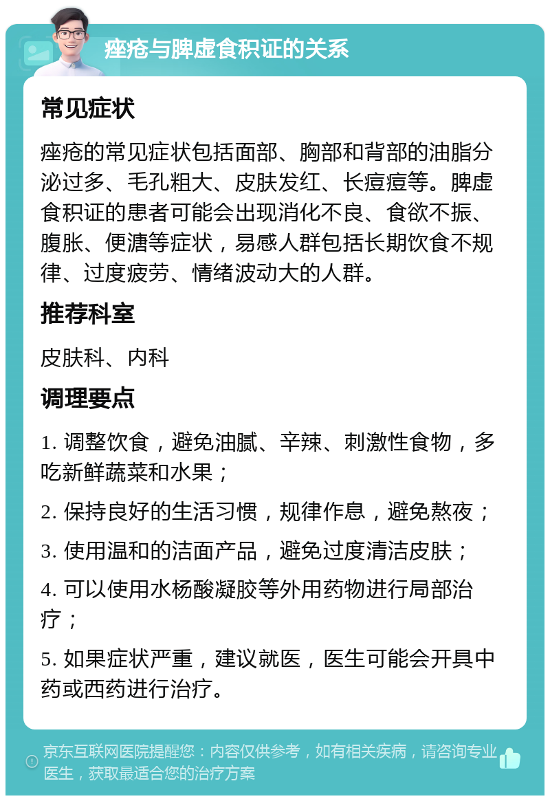 痤疮与脾虚食积证的关系 常见症状 痤疮的常见症状包括面部、胸部和背部的油脂分泌过多、毛孔粗大、皮肤发红、长痘痘等。脾虚食积证的患者可能会出现消化不良、食欲不振、腹胀、便溏等症状，易感人群包括长期饮食不规律、过度疲劳、情绪波动大的人群。 推荐科室 皮肤科、内科 调理要点 1. 调整饮食，避免油腻、辛辣、刺激性食物，多吃新鲜蔬菜和水果； 2. 保持良好的生活习惯，规律作息，避免熬夜； 3. 使用温和的洁面产品，避免过度清洁皮肤； 4. 可以使用水杨酸凝胶等外用药物进行局部治疗； 5. 如果症状严重，建议就医，医生可能会开具中药或西药进行治疗。