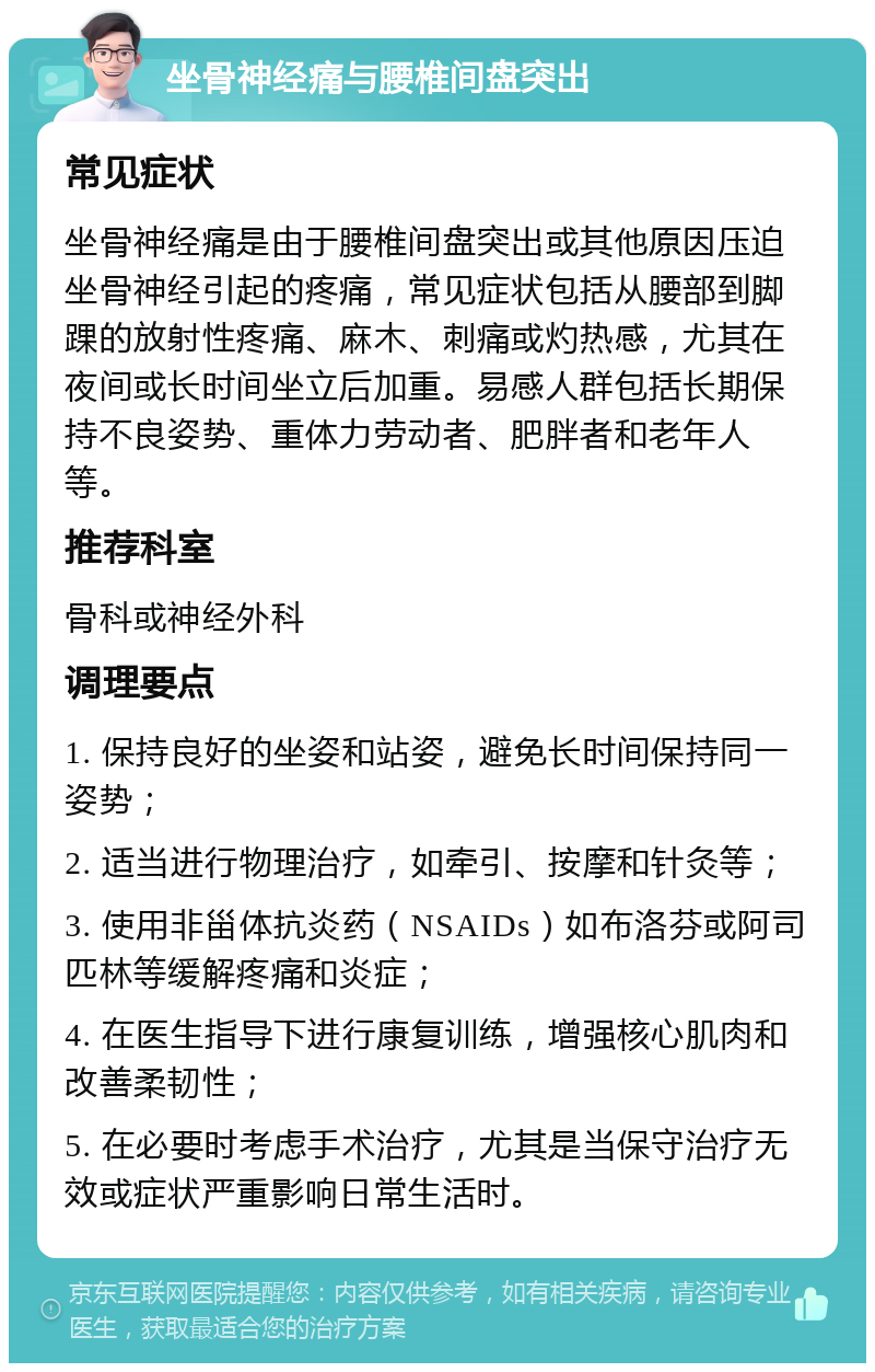 坐骨神经痛与腰椎间盘突出 常见症状 坐骨神经痛是由于腰椎间盘突出或其他原因压迫坐骨神经引起的疼痛，常见症状包括从腰部到脚踝的放射性疼痛、麻木、刺痛或灼热感，尤其在夜间或长时间坐立后加重。易感人群包括长期保持不良姿势、重体力劳动者、肥胖者和老年人等。 推荐科室 骨科或神经外科 调理要点 1. 保持良好的坐姿和站姿，避免长时间保持同一姿势； 2. 适当进行物理治疗，如牵引、按摩和针灸等； 3. 使用非甾体抗炎药（NSAIDs）如布洛芬或阿司匹林等缓解疼痛和炎症； 4. 在医生指导下进行康复训练，增强核心肌肉和改善柔韧性； 5. 在必要时考虑手术治疗，尤其是当保守治疗无效或症状严重影响日常生活时。