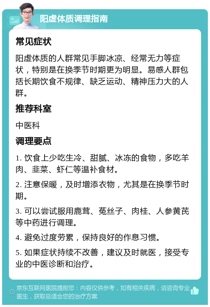 阳虚体质调理指南 常见症状 阳虚体质的人群常见手脚冰凉、经常无力等症状，特别是在换季节时期更为明显。易感人群包括长期饮食不规律、缺乏运动、精神压力大的人群。 推荐科室 中医科 调理要点 1. 饮食上少吃生冷、甜腻、冰冻的食物，多吃羊肉、韭菜、虾仁等温补食材。 2. 注意保暖，及时增添衣物，尤其是在换季节时期。 3. 可以尝试服用鹿茸、菟丝子、肉桂、人参黄芪等中药进行调理。 4. 避免过度劳累，保持良好的作息习惯。 5. 如果症状持续不改善，建议及时就医，接受专业的中医诊断和治疗。