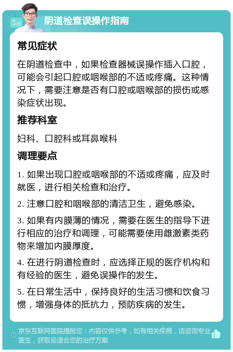 阴道检查误操作指南 常见症状 在阴道检查中，如果检查器械误操作插入口腔，可能会引起口腔或咽喉部的不适或疼痛。这种情况下，需要注意是否有口腔或咽喉部的损伤或感染症状出现。 推荐科室 妇科、口腔科或耳鼻喉科 调理要点 1. 如果出现口腔或咽喉部的不适或疼痛，应及时就医，进行相关检查和治疗。 2. 注意口腔和咽喉部的清洁卫生，避免感染。 3. 如果有内膜薄的情况，需要在医生的指导下进行相应的治疗和调理，可能需要使用雌激素类药物来增加内膜厚度。 4. 在进行阴道检查时，应选择正规的医疗机构和有经验的医生，避免误操作的发生。 5. 在日常生活中，保持良好的生活习惯和饮食习惯，增强身体的抵抗力，预防疾病的发生。