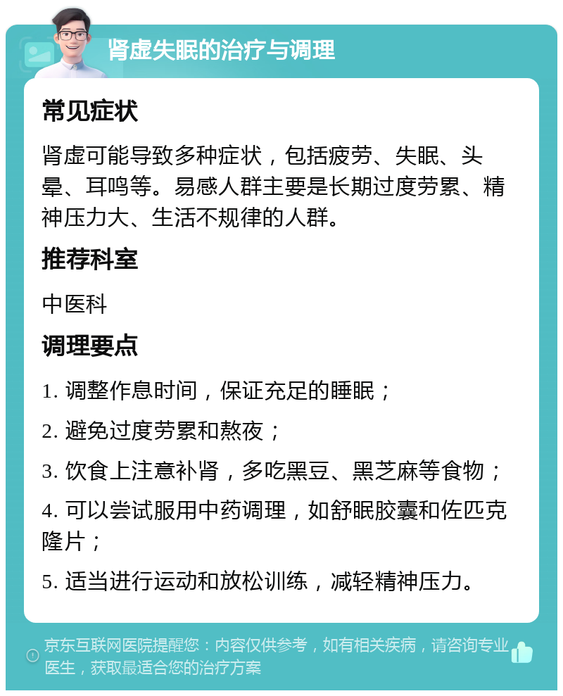 肾虚失眠的治疗与调理 常见症状 肾虚可能导致多种症状，包括疲劳、失眠、头晕、耳鸣等。易感人群主要是长期过度劳累、精神压力大、生活不规律的人群。 推荐科室 中医科 调理要点 1. 调整作息时间，保证充足的睡眠； 2. 避免过度劳累和熬夜； 3. 饮食上注意补肾，多吃黑豆、黑芝麻等食物； 4. 可以尝试服用中药调理，如舒眠胶囊和佐匹克隆片； 5. 适当进行运动和放松训练，减轻精神压力。