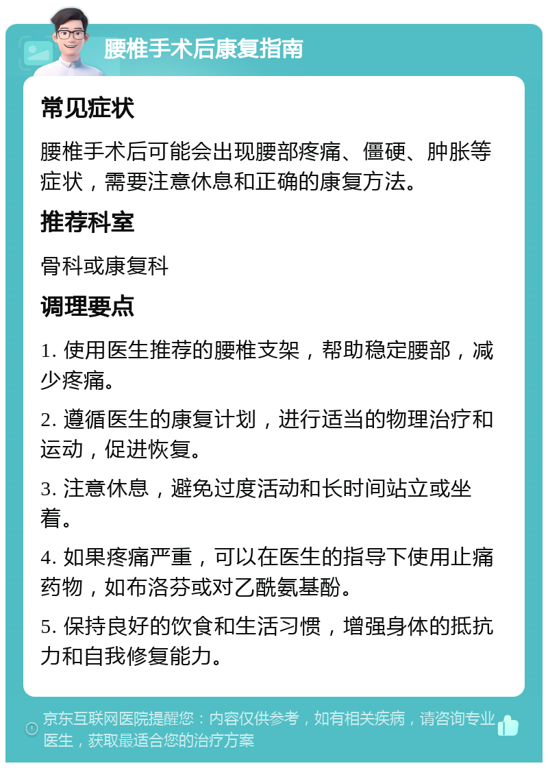 腰椎手术后康复指南 常见症状 腰椎手术后可能会出现腰部疼痛、僵硬、肿胀等症状，需要注意休息和正确的康复方法。 推荐科室 骨科或康复科 调理要点 1. 使用医生推荐的腰椎支架，帮助稳定腰部，减少疼痛。 2. 遵循医生的康复计划，进行适当的物理治疗和运动，促进恢复。 3. 注意休息，避免过度活动和长时间站立或坐着。 4. 如果疼痛严重，可以在医生的指导下使用止痛药物，如布洛芬或对乙酰氨基酚。 5. 保持良好的饮食和生活习惯，增强身体的抵抗力和自我修复能力。