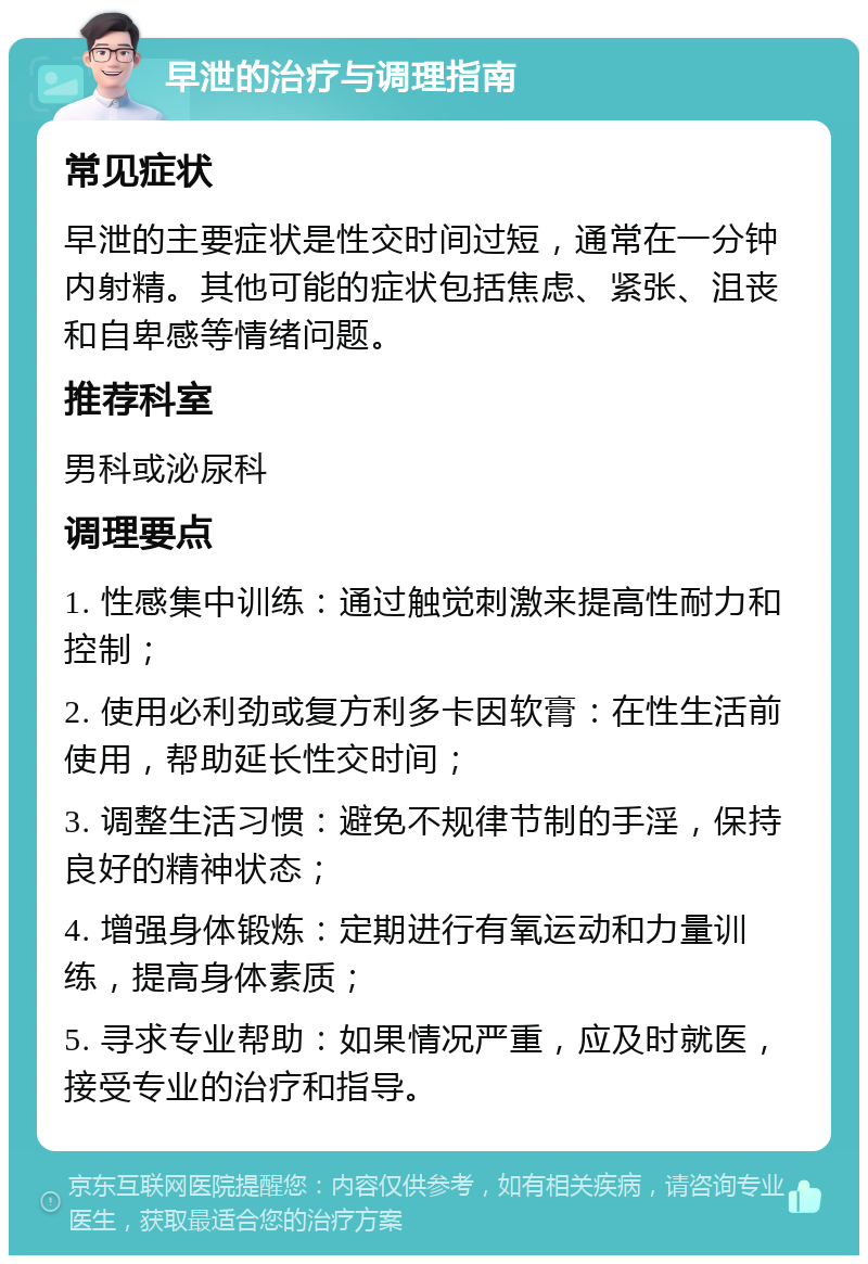 早泄的治疗与调理指南 常见症状 早泄的主要症状是性交时间过短，通常在一分钟内射精。其他可能的症状包括焦虑、紧张、沮丧和自卑感等情绪问题。 推荐科室 男科或泌尿科 调理要点 1. 性感集中训练：通过触觉刺激来提高性耐力和控制； 2. 使用必利劲或复方利多卡因软膏：在性生活前使用，帮助延长性交时间； 3. 调整生活习惯：避免不规律节制的手淫，保持良好的精神状态； 4. 增强身体锻炼：定期进行有氧运动和力量训练，提高身体素质； 5. 寻求专业帮助：如果情况严重，应及时就医，接受专业的治疗和指导。